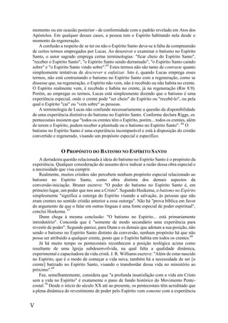 V
momento ou em ocasião posterior - de conformidade com o padrão revelado em Atos dos
Apóstolos. Em qualquer desses casos, a pessoa tem o Espírito habitando nela desde o
momento da regeneração.
A confusão a respeito de se ter ou não o Espírito Santo deve-se à falta de compreensão
de certos termos empregados por Lucas. Ao descrever e examinar o batismo no Espírito
Santo, o autor sagrado emprega certas terminologias: "ficar cheio do Espírito Santo",
"receber o Espírito Santo", "o Espírito Santo sendo derramado", "o Espírito Santo caindo
sobre" e "o Espírito Santo vindo sobre".65
Estes termos não são tanto de contraste quanto
simplesmente tentativas de descrever e enfatizar. Isto é, quando Lucas emprega esses
termos, não está contrastando o batismo no Espírito Santo com a regeneração, como se
dissesse que, na regeneração, o Espírito não vem, não é recebido ou não habita no crente.
O Espírito realmente vem, é recebido e habita no crente, já na regeneração (Rm 8.9).
Porém, ao empregar os termos, Lucas está simplesmente dizendo que o batismo é uma
experiência especial, onde o crente pode "ser cheio" do Espírito ou "recebê-lo", ou pela
qual o Espírito "cai" ou "vem sobre" as pessoas.
A terminologia de Lucas não confunde necessariamente a questão da disponibilidade
de uma experiência distintiva do batismo no Espírito Santo. Conforme declara Riggs, os
pentecostais insistem que "todos os crentes têm o Espírito, porém... todos os crentes, além
de terem o Espírito, podem receber a plenitude ou o batismo no Espírito Santo". 66
O
batismo no Espírito Santo é uma experiência incomparável e está à disposição do cristão
convertido e regenerado, visando um propósito especial e específico.
O PROPÓSITO DO BATISMO NO ESPÍRITO SANTO
A derradeira questão relacionada à ideia do batismo no Espírito Santo é o propósito da
experiência. Qualquer consideração do assunto deve indicar a razão dessa obra especial e
a necessidade que visa cumprir.
Realmente, muitos cristãos não percebem nenhum propósito especial relacionado ao
batismo no Espírito Santo, como obra distinta dos demais aspectos da
conversão-iniciação. Bruner escreve: "O poder do batismo no Espírito Santo é, em
primeiro lugar, um poder que nos une a Cristo". Segundo Hoekema, o batismo no Espírito
simplesmente "significa a outorga do Espírito visando a salvação, às pessoas que não
eram crentes no sentido cristão anterior a essa outorga". Não há "prova bíblica em favor
do argumento de que o falar em outras línguas é uma fonte especial de poder espiritual",
conclui Hoekema. 67
Dunn chega à mesma conclusão: "O batismo no Espírito... está primariamente
introdutório". Concorda que é "somente de modo secundário uma experiência para
revestir de poder". Segundo parece, para Dunn e os demais que adotam a sua posição, não
sendo o batismo no Espírito Santo distinto da conversão, nenhum propósito há que não
possa ser atribuído a qualquer crente, posto que o Espírito habita em todos os crentes.68
Já há muito tempo os pentecostais reconhecem a posição teológica acima como
resultante de uma Igreja subdesenvolvida, na qual falta a qualidade dinâmica,
experimental e capacitadora da vida cristã. J. R. Williams escreve: "Além de estar nascido
no Espírito, que é o modo de começar a vida nova, também há a necessidade de ser [o
crente] batizado no Espírito Santo, visando o transbordar dessa vida no ministério ao
próximo".69
Fee, semelhantemente, considera que "a profunda insatisfação com a vida em Cristo
sem a vida no Espírito" é exatamente o pano de fundo histórico do Movimento Pente-
costal.70
Desde o início do século XX até ao presente, os pentecostais têm acreditado que
a plena dinâmica do revestimento de poder pelo Espírito vem somente com a experiência
 