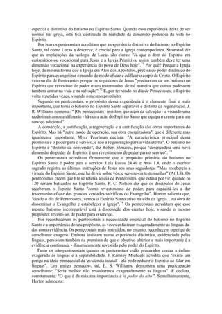 especial e distintiva do batismo no Espírito Santo. Quando essa experiência deixa de ser
normal na Igreja, esta fica destituída da realidade da dimensão poderosa da vida no
Espírito.
Por isso os pentecostais acreditam que a experiência distintiva do batismo no Espírito
Santo, tal como Lucas a descreve, é crucial para a Igreja contemporânea. Stronstad diz
que as implicações da teologia de Lucas são claras: "Já que o dom do Espírito era
carismático ou vocacional para Jesus e a Igreja Primitiva, assim também deve ter uma
dimensão vocacional na experiência do povo de Deus hoje".71
Por quê? Porque a Igreja
hoje, da mesma forma que a Igreja em Atos dos Apóstolos, precisa do poder dinâmico do
Espírito para evangelizar o mundo de modo eficaz e edificar o corpo de Cristo. O Espírito
veio no dia de Pentecostes porque os seguidores de Jesus "precisavam de um batismo no
Espírito que revestisse de poder o seu testemunho, de tal maneira que outros pudessem
também entrar na vida e na salvação".72
E, por ter vindo no dia de Pentecostes, o Espírito
volta repetidas vezes, visando o mesmo propósito.
Segundo os pentecostais, o propósito dessa experiência é o elemento final e mais
importante, que torna o batismo no Espírito Santo separável e distinto da regeneração. J.
R. Williams comenta: " [Os pentecostais] insistem que além da salvação - e visando uma
razão inteiramente diferente - há outra ação do Espírito Santo que equipa o crente para um
serviço adicional".
A convicção, a justificação, a regeneração e a santificação são obras importantes do
Espírito. Mas há "outro modo de operação, sua obra energizadora", que é diferente mas
igualmente importante. Myer Pearlman declara: "A característica principal dessa
promessa é o poder para o serviço, e não a regeneração para a vida eterna". O batismo no
Espírito é "distinto da conversão", diz Robert Menzies, porque "desencadeia uma nova
dimensão do poder do Espírito: é um revestimento de poder para o serviço". 73
Os pentecostais acreditam firmemente que o propósito primário do batismo no
Espírito Santo é poder para o serviço. Leia Lucas 24.49 e Atos 1.8, onde o escritor
sagrado registra as últimas instruções de Jesus aos seus seguidores: "Mas recebereis a
virtude do Espírito Santo, que há de vir sobre vós; e ser-me-eis testemunhas" (At 1.8). Os
pentecostais creem que Ele se referia ao dia de Pentecostes, que estava por vir, quando os
120 seriam batizados no Espírito Santo. P. C. Nelson diz que os discípulos de Jesus
receberam o Espírito Santo "como revestimento de poder, para capacitá-los a dar
testemunho eficaz das grandes verdades salvíficas do Evangelho". Horton salienta que,
"desde o dia de Pentecostes, vemos o Espírito Santo ativo na vida da Igreja... na obra de
disseminar o Evangelho e estabelecer a Igreja".74
Os pentecostais acreditam que esse
mesmo batismo incomparável está à disposição dos crentes hoje, visando o mesmo
propósito: revesti-los de poder para o serviço.
Por reconhecerem os pentecostais a necessidade essencial do batismo no Espírito
Santo e a importância do seu propósito, às vezes enfatizam exageradamente as línguas da-
das como evidência. Os pentecostais mais instruídos, no entanto, reconhecem o perigo de
semelhante exagero. Embora insistam numa experiência distintiva, evidenciada pelas
línguas, persistem também na premissa de que o objetivo ulterior e mais importante é a
evidência continuada - dinamicamente revestida pelo poder do Espírito.
Tanto os não-pentecostais quanto os pentecostais estão precavidos contra a ênfase
exagerada às línguas e à separabilidade. J. Ramsey Michaels acredita que "existe um
perigo na ideia pentecostal da 'evidência inicial' - ela pode reduzir o Espírito ao falar em
línguas". Um antigo pentecos-, tal, E. S. Williams, demonstra uma preocupação
semelhante: "Seria melhor não ressaltarmos exageradamente as línguas". E declara,
corretamente: "O que é da máxima importância é 'o poder do alto'". Semelhantemente,
Horton admoesta:
 