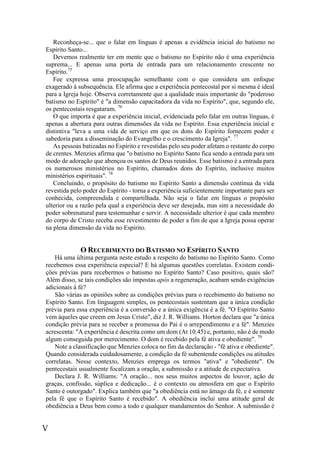 V
Reconheça-se... que o falar em línguas é apenas a evidência inicial do batismo no
Espírito Santo...
Devemos realmente ter em mente que o batismo no Espírito não é uma experiência
suprema... E apenas uma porta de entrada para um relacionamento crescente no
Espírito.75
Fee expressa uma preocupação semelhante com o que considera um enfoque
exagerado à subsequência. Ele afirma que a experiência pentecostal por si mesma é ideal
para a Igreja hoje. Observa corretamente que a qualidade mais importante do "poderoso
batismo no Espírito" é "a dimensão capacitadora da vida no Espírito", que, segundo ele,
os pentecostais resgataram. 76
O que importa é que a experiência inicial, evidenciada pelo falar em outras línguas, é
apenas a abertura para outras dimensões da vida no Espírito. Essa experiência inicial e
distintiva "leva a uma vida de serviço em que os dons do Espírito fornecem poder e
sabedoria para a disseminação do Evangelho e o crescimento da Igreja". 77
As pessoas batizadas no Espírito e revestidas pelo seu poder afetam o restante do corpo
de crentes. Menzies afirma que "o batismo no Espírito Santo fica sendo a entrada para um
modo de adoração que abençoa os santos de Deus reunidos. Esse batismo é a entrada para
os numerosos ministérios no Espírito, chamados dons do Espírito, inclusive muitos
ministérios espirituais". 78
Concluindo, o propósito do batismo no Espírito Santo a dimensão contínua da vida
revestida pelo poder do Espírito - torna a experiência suficientemente importante para ser
conhecida, compreendida e compartilhada. Não seja o falar em línguas o propósito
ulterior ou a razão pela qual a experiência deve ser desejada, mas sim a necessidade do
poder sobrenatural para testemunhar e servir. A necessidade ulterior é que cada membro
do corpo de Cristo receba esse revestimento de poder a fim de que a Igreja possa operar
na plena dimensão da vida no Espírito.
O RECEBIMENTO DO BATISMO NO ESPÍRITO SANTO
Há uma última pergunta neste estudo a respeito do batismo no Espírito Santo. Como
recebemos essa experiência especial? E há algumas questões correlatas. Existem condi-
ções prévias para recebermos o batismo no Espírito Santo? Caso positivo, quais são?
Além disso, se tais condições são impostas após a regeneração, acabam sendo exigências
adicionais à fé?
São várias as opiniões sobre as condições prévias para o recebimento do batismo no
Espírito Santo. Em linguagem simples, os pentecostais sustentam que a única condição
prévia para essa experiência é a conversão e a única exigência é a fé. "O Espírito Santo
vem àqueles que creem em Jesus Cristo", diz J. R. Williams. Horton declara que "a única
condição prévia para se receber a promessa do Pai é o arrependimento e a fé". Menzies
acrescenta: "A experiência é descrita como um dom (At 10.45) e, portanto, não é de modo
algum conseguida por merecimento. O dom é recebido pela fé ativa e obediente". 79
Note a classificação que Menzies coloca no fim da declaração - "fé ativa e obediente".
Quando considerada cuidadosamente, a condição da fé subentende condições ou atitudes
correlatas. Nesse contexto, Menzies emprega os termos "ativa" e "obediente". Os
pentecostais usualmente focalizam a oração, a submissão e a atitude de expectativa.
Declara J. R. Williams: "A oração... nos seus muitos aspectos de louvor, ação de
graças, confissão, súplica e dedicação... é o contexto ou atmosfera em que o Espírito
Santo é outorgado". Explica também que "a obediência está no âmago da fé, e é somente
pela fé que o Espírito Santo é recebido". A obediência inclui uma atitude geral de
obediência a Deus bem como a todo e qualquer mandamentos do Senhor. A submissão é
 