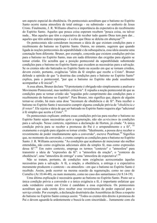 um aspecto especial da obediência. Os pentecostais acreditam que o batismo no Espírito
Santo ocorre numa atmosfera de total entrega - ou submissão - ao senhorio de Jesus
Cristo. Finalmente, J. R. Williams observa a importância da expectativa do recebimento
do Espírito Santo. Aqueles que pouca coisa esperam recebem "pouca coisa, ou talvez
nada... Mas aqueles que têm a expectativa de receber tudo quanto Deus tem para dar...
aqueles que têm ardente esperança - é a eles que Deus se deleita em abençoar".80
Os pentecostais não consideram incomum a ideia de que existam condições para o
recebimento do batismo no Espírito Santo. Outros, no entanto, sugerem que quando
ligada às noções pentecostais da separabilidade e da subsequência, essa ideia assume uma
conotação bem diferente. Bruner, por exemplo, concorda que existem condições prévias
para o batismo no Espírito Santo, mas em nada diferentes das exigidas para alguém se
tomar cristão. Ele acredita que a posição pentecostal da separabilidade subentende
condições para o batismo no Espírito Santo que excedem as necessárias para a salvação.
Se os crentes não são batizados no Espírito Santo na ocasião em que se tornam cristãos,
devem existir, portanto, exigências "além da fé simples que recebe a Cristo". Bruner
defende a opinião de que "a doutrina das condições para o batismo no Espírito Santo"
explica, para o pentecostal, "por que o batismo no Espírito não pode usualmente
acompanhar a fé inicial". 81
A essa altura, Bruner declara: "O protestante é obrigado não simplesmente a analisar o
Movimento Pentecostal, mas também criticá-lo". E repudia a noção pentecostal de que as
condições para se tornar cristão são "seguidas pelo cumprimento das condições para o
recebimento do batismo no Espírito". Para Bruner, isto significa que, depois de alguém
tornar-se cristão, há mais uma dose "incomum de obediência e de fé". Para receber o
batismo no Espírito Santo é necessário cumprir alguma condição prévia de "obediência e
fé totais". Ele rejeita a ideia de que ser batizado no Espírito Santo requeira algo "adicional
à fé simples que aceita a Cristo". 82
Os pentecostais explicam: embora essas condições prévias para receber o batismo no
Espírito Santo sejam necessárias após a regeneração, não são acréscimos às condições
para a salvação. Nesse contexto, repetimos a declaração de Horton, já citada: "A única
condição prévia para se receber a promessa do Pai é o arrependimento e a fé", 83
exatamente o exigido para alguém se tornar cristão. "Idealmente, a pessoa deve receber o
revestimento de poder imediatamente após a conversão", escreve Pearlman.84
Significa
que, no momento da conversão, o crente cumpriu as condições para o batismo no Espírito
Santo. J. R. Williams acrescenta: "As condições que acabamos de mencionar são melhor
entendidas, não como exigências adicionais além da simples fé, mas como expressões
dessa fé".85
Em outro contexto, emprega os termos "contexto" e "atmosfera" para
transmitir a ideia de "expressões da fé": a "atmosfera da oração", o "contexto da
obediência", uma "atmosfera de entrega" e uma "atmosfera de expectativa".86
Não se tratam, portanto, de condições nem exigências acrescentadas àquelas
necessárias para a salvação. A fé, a oração, a obediência, a entrega e a expectativa
meramente produzem o contexto - ou atmosfera - em que o batismo no Espírito Santo é
recebido. Assim, pode ocorrer na mesma ocasião da regeneração, como no caso de
Cornélio (At 10.44-48), ou num momento, como no caso dos samaritanos (At 8.14-19).
Uma última explicação é necessária quanto ao batismo no Espírito Santo. Posto ser a
única condição prévia a conversão e a única exigência a fé, é importante enfatizar que
cada verdadeiro crente em Cristo é candidato a essa experiência. Os pentecostais
acreditam que cada crente deve receber esse revestimento de poder especial para o
serviço cristão. Por exemplo, a declaração doutrinária das Assembleias de Deus a respeito
do batismo no Espírito Santo começa assim: "Todos os crentes têm direito à promessa do
Pai e devem aguardá-la ardentemente e buscá-la com sinceridade... Juntamente com ela
 