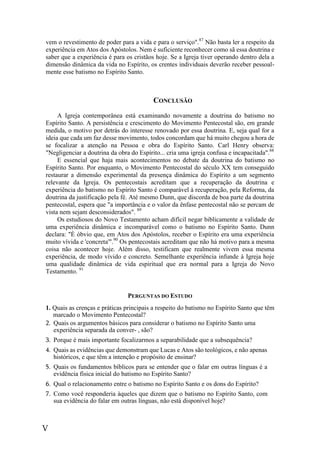 V
vem o revestimento de poder para a vida e para o serviço".87
Não basta ler a respeito da
experiência em Atos dos Apóstolos. Nem é suficiente reconhecer como sã essa doutrina e
saber que a experiência é para os cristãos hoje. Se a Igreja tiver operando dentro dela a
dimensão dinâmica da vida no Espírito, os crentes individuais deverão receber pessoal-
mente esse batismo no Espírito Santo.
CONCLUSÃO
A Igreja contemporânea está examinando novamente a doutrina do batismo no
Espírito Santo. A persistência e crescimento do Movimento Pentecostal são, em grande
medida, o motivo por detrás do interesse renovado por essa doutrina. E, seja qual for a
ideia que cada um faz desse movimento, todos concordam que há muito chegou a hora de
se focalizar a atenção na Pessoa e obra do Espírito Santo. Carl Henry observa:
"Negligenciar a doutrina da obra do Espírito... cria uma igreja confusa e incapacitada".88
E essencial que haja mais acontecimentos no debate da doutrina do batismo no
Espírito Santo. Por enquanto, o Movimento Pentecostal do século XX tem conseguido
restaurar a dimensão experimental da presença dinâmica do Espírito a um segmento
relevante da Igreja. Os pentecostais acreditam que a recuperação da doutrina e
experiência do batismo no Espírito Santo é comparável à recuperação, pela Reforma, da
doutrina da justificação pela fé. Até mesmo Dunn, que discorda de boa parte da doutrina
pentecostal, espera que "a importância e o valor da ênfase pentecostal não se percam de
vista nem sejam desconsiderados". 89
Os estudiosos do Novo Testamento acham difícil negar biblicamente a validade de
uma experiência dinâmica e incomparável como o batismo no Espírito Santo. Dunn
declara: "È óbvio que, em Atos dos Apóstolos, receber o Espírito era uma experiência
muito vívida e 'concreta'".90
Os pentecostais acreditam que não há motivo para a mesma
coisa não acontecer hoje. Além disso, testificam que realmente vivem essa mesma
experiência, de modo vívido e concreto. Semelhante experiência infunde à Igreja hoje
uma qualidade dinâmica de vida espiritual que era normal para a Igreja do Novo
Testamento. 91
PERGUNTAS DO ESTUDO
1. Quais as crenças e práticas principais a respeito do batismo no Espírito Santo que têm
marcado o Movimento Pentecostal?
2. Quais os argumentos básicos para considerar o batismo no Espírito Santo uma
experiência separada da conver- , são?
3. Porque é mais importante focalizarmos a separabilidade que a subsequência?
4. Quais as evidências que demonstram que Lucas e Atos são teológicos, e não apenas
históricos, e que têm a intenção e propósito de ensinar?
5. Quais os fundamentos bíblicos para se entender que o falar em outras línguas é a
evidência física inicial do batismo no Espírito Santo?
6. Qual o relacionamento entre o batismo no Espírito Santo e os dons do Espírito?
7. Como você responderia àqueles que dizem que o batismo no Espírito Santo, com
sua evidência do falar em outras línguas, não está disponível hoje?
 