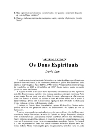 8. Qual o propósito do batismo no Espírito Santo e por que isto é importante do ponto
de vista teológico e prático?
9. Quais as melhores maneiras de encorajar os crentes a aceitar o batismo no Espírito
Santo?
CAPÍTULO CATORZE
Os Dons Espirituais
David Lim
O reavivamento e crescimento do Cristianismo ao redor do globo, especialmente nos
países do Terceiro Mundo, é um testemunho poderoso de que os dons espirituais estão
operando na promoção do Reino de Deus. O Movimento Pentecostal/Carismático cresceu
de 16 milhões, em 1945, a 405 milhões, até 1990.1
As dez maiores igrejas no mundo
pertencem a esse movimento.
A exegese de todos os textos do Novo Testamento concernentes aos dons espirituais
está além do escopo deste capítulo.2
Meu enfoque recairá nos principais ensinos de Paulo
a respeito dos dons na Igreja e no viver diário do crente, sobre como se relacionam os
dons e os frutos e a maneira de exercer os dons. O ensino bíblico sem a prática é
decepcionante; a prática sem o ensino sólido é perigosa. Por outro lado, o estudo deve
levar à prática, e a prática pode iluminar o estudo.
O batismo no Espírito Santo é estudado no capítulo 13 deste livro. Mesmo assim,
preciso enfatizar três propósitos-chaves no derramamento do Espírito no dia de
Pentecostes.
Primeiro, os crentes foram equipados com poder para realizar a obra de Deus, como
nos dias do Antigo Testamento. A unção do Espírito, no Antigo Testamento, abrangia
todos os ministérios que Deus quisesse suscitar: sacerdotes, artífices para o tabernáculo,
líderes militares, reis, profetas, músicos. O propósito da unção era equipar as pessoas para
o serviço. E nesse contexto que Lucas e Atos consideram a unção do Espírito. Em Lucas 1
e 2, uma unção repousava sobre dois idosos sacerdotes: Zacarias e Simeão. Duas mu-
lheres, Isabel e Maria, foram ungidas para, milagrosamente, ter filhos e criá-los. João
 