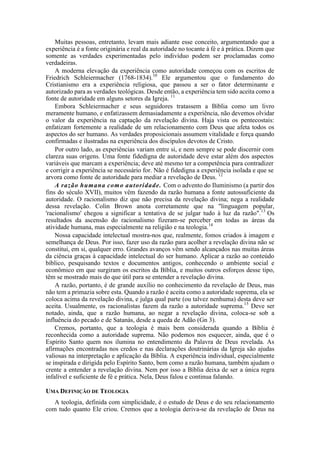 Muitas pessoas, entretanto, levam mais adiante esse conceito, argumentando que a
experiência é a fonte originária e real da autoridade no tocante à fé e à prática. Dizem que
somente as verdades experimentadas pelo indivíduo podem ser proclamadas como
verdadeiras.
A moderna elevação da experiência como autoridade começou com os escritos de
Friedrich Schleiermacher (1768-1834).10
Ele argumentou que o fundamento do
Cristianismo era a experiência religiosa, que passou a ser o fator determinante e
autorizado para as verdades teológicas. Desde então, a experiência tem sido aceita como a
fonte de autoridade em alguns setores da Igreja. 11
Embora Schleiermacher e seus seguidores tratassem a Bíblia como um livro
meramente humano, e enfatizassem demasiadamente a experiência, não devemos olvidar
o valor da experiência na captação da revelação divina. Haja vista os pentecostais:
enfatizam fortemente a realidade de um relacionamento com Deus que afeta todos os
aspectos do ser humano. As verdades proposicionais assumem vitalidade e força quando
confirmadas e ilustradas na experiência dos discípulos devotos de Cristo.
Por outro lado, as experiências variam entre si, e nem sempre se pode discernir com
clareza suas origens. Uma fonte fidedigna de autoridade deve estar além dos aspectos
variáveis que marcam a experiência; deve até mesmo ter a competência para contradizer
e corrigir a experiência se necessário for. Não é fidedigna a experiência isolada e que se
arvora como fonte de autoridade para mediar a revelação de Deus. 12
A razão humana como autoridade. Com o advento do Iluminismo (a partir dos
fins do século XVII), muitos vêm fazendo da razão humana a fonte autossuficiente da
autoridade. O racionalismo diz que não precisa da revelação divina; nega a realidade
dessa revelação. Colin Brown anota corretamente que na "linguagem popular,
'racionalismo' chegou a significar a tentativa de se julgar tudo à luz da razão".13
Os
resultados da ascensão do racionalismo fizeram-se perceber em todas as áreas da
atividade humana, mas especialmente na religião e na teologia.14
Nossa capacidade intelectual mostra-nos que, realmente, fomos criados à imagem e
semelhança de Deus. Por isso, fazer uso da razão para acolher a revelação divina não se
constitui, em si, qualquer erro. Grandes avanços vêm sendo alcançados nas muitas áreas
da ciência graças à capacidade intelectual do ser humano. Aplicar a razão ao conteúdo
bíblico, pesquisando textos e documentos antigos, conhecendo o ambiente social e
econômico em que surgiram os escritos da Bíblia, e muitos outros esforços desse tipo,
têm se mostrado mais do que útil para se entender a revelação divina.
A razão, portanto, é de grande auxílio no conhecimento da revelação de Deus, mas
não tem a primazia sobre esta. Quando a razão é aceita como a autoridade suprema, ela se
coloca acima da revelação divina, e julga qual parte (ou talvez nenhuma) desta deve ser
aceita. Usualmente, os racionalistas fazem da razão a autoridade suprema.15
Deve ser
notado, ainda, que a razão humana, ao negar a revelação divina, coloca-se sob a
influência do pecado e de Satanás, desde a queda de Adão (Gn 3).
Cremos, portanto, que a teologia é mais bem considerada quando a Bíblia é
reconhecida como a autoridade suprema. Não podemos nos esquecer, ainda, que é o
Espírito Santo quem nos ilumina no entendimento da Palavra de Deus revelada. As
afirmações encontradas nos credos e nas declarações doutrinárias da Igreja são ajudas
valiosas na interpretação e aplicação da Bíblia. A experiência individual, especialmente
se inspirada e dirigida pelo Espírito Santo, bem como a razão humana, também ajudam o
crente a entender a revelação divina. Nem por isso a Bíblia deixa de ser a única regra
infalível e suficiente de fé e prática. Nela, Deus falou e continua falando.
UMA DEFINIÇÃO DE TEOLOGIA
A teologia, definida com simplicidade, é o estudo de Deus e do seu relacionamento
com tudo quanto Ele criou. Cremos que a teologia deriva-se da revelação de Deus na
 