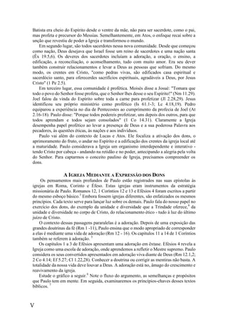 V
Batista era cheio do Espírito desde o ventre da mãe, não para ser sacerdote, como o pai,
mas profeta e precursor do Messias. Semelhantemente, em Atos, o enfoque recai sobre a
unção que revestiu de poder a Igreja e transformou o mundo.
Em segundo lugar, são todos sacerdotes nessa nova comunidade. Desde que começou
como nação, Deus desejava que Israel fosse um reino de sacerdotes e uma nação santa
(Êx 19.5,6). Os deveres dos sacerdotes incluíam a adoração, a oração, o ensino, a
edificação, a reconciliação, o aconselhamento, tudo com muito amor. Era seu dever
também construir relacionamentos e levar a Deus as pessoas que sofriam. Do mesmo
modo, os crentes em Cristo, "como pedras vivas, são edificados casa espiritual e
sacerdócio santo, para oferecerdes sacrifícios espirituais, agradáveis a Deus, por Jesus
Cristo" (1 Pe 2.5).
Em terceiro lugar, essa comunidade é profética. Moisés disse a Josué: "Tomara que
todo o povo do Senhor fosse profeta, que o Senhor lhes desse o seu Espírito!" (Nm 11.29).
Joel falou da vinda do Espírito sobre toda a carne para profetizar (Jl 2.28,29). Jesus
identificou seu próprio ministério como profético (Is 61.1-3; Lc 4.18,19). Pedro
equiparou a experiência no dia de Pentecostes ao cumprimento da profecia de Joel (At
2.16-18). Paulo disse: "Porque todos podereis profetizar, uns depois dos outros, para que
todos aprendam e todos sejam consolados" (1 Co 14.31). Claramente a Igreja
desempenha papel profético ao levar a presença de Deus e a sua poderosa Palavra aos
pecadores, às questões éticas, às nações e aos indivíduos.
Paulo vai além do contexto de Lucas e Atos. Ele focaliza a ativação dos dons, o
aprimoramento do fruto, o andar no Espírito e a edificação dos crentes da igreja local até
a maturidade. Paulo considerava a Igreja um organismo interdependente e interativo -
tendo Cristo por cabeça - andando na retidão e no poder, antecipando a alegria pela volta
do Senhor. Para captarmos o conceito paulino de Igreja, precisamos compreender os
dons.
A IGREJA MEDIANTE A EXPRESSÃO DOS DONS
Os pensamentos mais profundos de Paulo estão registrados nas suas epístolas às
igrejas em Roma, Corinto e Éfeso. Estas igrejas eram instrumentos da estratégia
missionária de Paulo. Romanos 12, 1 Coríntios 12 e 13 e Efésios 4 foram escritos a partir
do mesmo esboço básico.3
Embora fossem igrejas diferentes, são enfatizados os mesmos
princípios. Cada texto serve para lançar luz sobre os demais. Paulo fala do nosso papel no
exercício dos dons, do exemplo da unidade e diversidade que a Trindade oferece,4
da
unidade e diversidade no corpo de Cristo, do relacionamento ético - tudo à luz do último
juízo de Cristo.
O contexto dessas passagens pararalelas é a adoração. Depois de uma exposição das
grandes doutrinas da fé (Rm 1 -11), Paulo ensina que o modo apropriado de corresponder
a elas é mediante uma vida de adoração (Rm 12 - 16). Os capítulos 11 a 14 de 1 Coríntios
também se referem à adoração. 5
Os capítulos 1 a 3 de Efésios apresentam uma adoração em êxtase. Efésios 4 revela a
Igreja como uma escola de adoração, onde aprendemos a refletir o Mestre supremo. Paulo
considera os seus convertidos apresentados em adoração viva diante de Deus (Rm 12.1,2;
2 Co 4.14; Ef 5.27; Cl 1.22,28). Conhecer a doutrina ou corrigir as mentiras não basta. A
totalidade da nossa vida deve louvar a Deus. A adoração está no, âmago do crescimento e
reavivamento da igreja.
Estude o gráfico a seguir.6
Note o fluxo do argumento, as semelhanças e propósitos
que Paulo tem em mente. Em seguida, examinaremos os princípios-chaves desses textos
bíblicos. 7
 