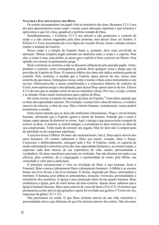 V
NATUREZA ENCARNACIONAL DOS DONS
Os crentes desempenham um papel vital no ministério dos dons. Romanos 12.1-3 nos
diz para apresentarmos nosso corpo e mente como adoração espiritual e que testemos e
aprovemos o que for a boa, agradável e perfeita vontade de Deus.
Semelhantemente, 1 Coríntios 12.1-3 nos adverte a não perdermos o controle do
corpo e a não sermos enganados pela falsa doutrina, mas deixar Jesus ser Senhor. E
Efésios 4.1-3 nos recomenda um viver digno da vocação divina, tomar a atitude correta e
manter a unidade do Espírito.
Nosso corpo é o templo do Espírito Santo e, portanto, deve estar envolvido na
adoração. Muitas religiões pagãs ensinam um dualismo entre o corpo e o espírito. Para
elas, o corpo é mau, uma prisão, ao passo que o espírito é bom e precisa ser liberto. Essa
opinião era comum no pensamento grego. 8
Paulo conclama os coríntios a não se deixarem influenciar pelo passado pagão. Antes,
perdiam o controle; como consequência, podiam dizer qualquer coisa e alegar que ela
provinha do Espírito de Deus. O contexto bíblico dos dons não indica nenhuma perda de
controle. Pelo contrário, à medida que o Espírito opera através de nós, temos mais
controle do que nunca. Entregamos nosso corpo e mente a Deus como instrumentos a seu
serviço. Oferecemos-lhe a mente transformada e a colocamos debaixo do senhorio de
Cristo, num espírito meigo e disciplinado, para deixar Deus operar através de nós. Efésios
4.1-3 diz-nos que as atitudes certas levam ao ministério eficaz. Por isso, o corpo, a mente
e as atitudes ficam sendo instrumentos para a glória de Deus.
Há várias teorias a respeito da natureza do dons do Espírito.9
Uma delas entende que
os dons são capacidades naturais. Por exemplo: o cantor tem o dom da música, e o médico
(através da ciência), o dom da cura. Mas o talento humano, isoladamente, nunca poderá
transformar o mundo.
Outra teoria entende que os dons são totalmente sobrenaturais. Nega o envolvimento
humano, afirmando que o Espírito ignora a mente do homem. Entende que a carne é
iníqua, capaz apenas de distorcer as coisas. Aqui, o perigo é que poucos terão coragem de
exercer os dons. A maioria se sentirá indigna, e considerará os dons místicos ou além da
sua compreensão. Terão medo de cometer um engano. Mas ter dom não é comprovação
de santidade ou de conquistas espirituais.
A terceira teoria é bíblica. Os dons são encarnacionais. Isto é, Deus opera através dos
seres humanos. Os crentes submetem a Deus sua mente, coração, alma e forças.
Consciente e deliberadamente, entregam tudo a Ele. O Espírito, então, os capacita de
modo sobrenatural a ministrar acima das suas capacidades humanas e, ao mesmo tempo, a
expressar cada dom através de sua experiência de vida, caráter, personalidade e
vocabulário. Os dons manifestos precisam ser avaliados. Isto não diminui em nada a sua
eficácia, pelo contrário, dá à congregação a oportunidade de testar, pela Bíblia, sua
veracidade e valor para a edificação.
O princípio encarnacional é visto na revelação de Deus à raça humana. Jesus é
Emanuel, Deus conosco (plenamente Deus e plenamente humano). A Bíblia é ao mesmo
tempo um livro divino e um livro humano. E divina, inspirada por Deus, autorizadora e
inerrante. E humana, pois reflete os antecedentes, situações vivenciais, personalidades e
ministérios dos escritores. A Igreja é uma instituição tanto divina quanto humana. Deus
estabeleceu a Igreja, pois de outra forma ela nem existiria. Apesar disso, sabemos que a
Igreja é bastante humana. Deus opera através de vasos de barro (2 Co 4.7). O mistério que
permaneceu oculto através das gerações e agora foi revelado aos gentios é "Cristo em vós,
esperança da glória" (Cl 1.27).
Não precisamos ter medo. O que Deus ministra através de sua vida, ministério e
personalidade talvez seja diferente do que Ele ministra através dos outros. Não devemos
 