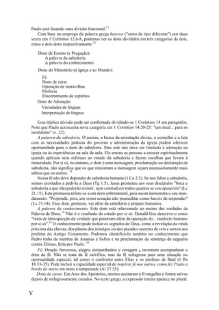 V
Paulo está fazendo uma divisão funcional.11
Com base no emprego da palavra grega heteros ("outro de tipo diferente") por duas
vezes em 1 Coríntios 12.6-8, podemos ver os dons divididos em três categorias de dois,
cinco e dois dons respectivamente.12
Dons de Ensino (e Pregação):
A palavra da sabedoria
A palavra do conhecimento
Dons do Ministério (à Igreja e ao Mundo):
Fé
Dons de curar
Operação de maravilhas
Profecia
Discernimento de espíritos
Dons de Adoração:
Variedades de línguas
Interpretação de línguas
Essa tríplice divisão pode ser confirmada dividindo-se 1 Coríntios 14 em parágrafos.
Note que Paulo acrescenta nova categoria em 1 Coríntios 14.20-25: "um sinal... para os
incrédulos" (v. 22).
A palavra da sabedoria. O ensino, a busca da orientação divina, o conselho e a luta
com as necessidades práticas do governo e administração da igreja podem oferecer
oportunidade para o dom de sabedoria. Mas este não deve ser limitado à adoração na
igreja ou às experiências na sala de aula. Ele ensina as pessoas a crescer espiritualmente
quando aplicam seus esforços ao estudo da sabedoria e fazem escolhas que levam à
maturidade. Por si só, no entanto, o dom é uma mensagem, proclamação ou declaração de
sabedoria, não significa que os que ministram a mensagem sejam necessariamente mais
sábios que os outros. 13
Nossa fé não deve depender de sabedoria humana (1 Co 2.5). Se nos faltar a sabedoria,
somos exortados a pedi-la a Deus (Tg 1.5). Jesus prometeu aos seus discípulos "boca e
sabedoria a que não poderão resistir, nem contradizer todos quantos se vos opuserem" (Lc
21.15). Esta promessa refere-se a um dom sobrenatural, pois assim demonstra o seu man-
damento: "Proponde, pois, em vosso coração não premeditar como haveis de responder"
(Lc 21.14). Esse dom, portanto, vai além da sabedoria e preparo humanos.
A palavra da conhecimento. Este dom está relacionado ao ensino das verdades da
Palavra de Deus.14
Não é o resultado do estudo por si só. Donald Gee descreve-o como
"raios de introspecção da verdade que penetram além da operação do... intelecto humano
por si só".13
O conhecimento pode incluir os segredos de Deus, como a revelação da vinda
próxima das chuvas, dos planos dos inimigos ou dos pecados secretos de reis e servos aos
profetas do Antigo Testamento. Podemos identificá-lo também no conhecimento que
Pedro tinha da mentira de Ananias e Safira e na proclamação da sentença de cegueira
contra Elimas, feita por Paulo. 16
Fé. Oração fervorosa, alegria extraordinária e coragem B incomum acompanham o
dom da fé. Não se trata da fé salvífica, mas da fé milagrosa para uma situação ou
oportunidade especial, tal como o confronto entre Elias e os profetas de Baal (1 Rs
18.33-35). Pode incluir a capacidade especial de inspirar fé nos outros, como fez Paulo a
bordo do navio em meio à tempestade (At 27.25).
Dons de curar. Em Atos dos Apóstolos, muitos aceitaram o Evangelho e foram salvos
depois de milagrosamente curados. No texto grego, a expressão inteira aparece no plural.
 