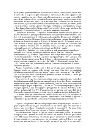 Assim, parece que ninguém recebe o dom exclusivo da cura. Pelo contrário, muitos dons
de cura estão à disposição para satisfazer as necessidades de casos específicos em
ocasiões específicas. Às vezes Deus cura soberanamente, e às vezes, de conformidade
com a fé do enfermo. O que ora pelo enfermo é mero agente; o enfermo (quer tenha
enfermidade física ou emocional) é quem precisa do dom e realmente o recebe. Em todas
essas ocasiões, a glória deve ser dada exclusivamente a Deus. Podemos, no entanto, juntar
a nossa fé com a do enfermo e, juntos, estabelecer o ambiente de amor e aceitação no qual
os dons da cura fluem melhor. No corpo de Cristo há poder e força para a satisfação das
necessidades de um membro fraco. A cura possui aspecto encarnacional.
Operação de maravilhas. "A operação de maravilhas" consiste em dois plurais: de
dunamis (façanhas de grande poder sobrenatural) e energêma (resultados eficazes). Esse
dom pode estar relacionado à proteção, provisão, expulsão de demônios, alteração de
circunstâncias ou juízo. Os evangelhos registram milagres no contexto da manifestação
do Reino (ou domínio) messiânico, da derrota de Satanás, do poder de Deus e da presença
e obra de Jesus. A palavra grega para "milagre", em João, enfatiza o seu valor como sinal
para encorajar as pessoas a crer e a continuar crendo. Atos dos Apóstolos enfatiza a
continuação dessa obra na Igreja, demonstrando que Cristo é vencedor.
Profecia. Em 1 Coríntios 14, a profecia refere-se a várias mensagens espontâneas,
inspiradas pelo Espírito, numa língua conhecida a quem fala "para edificação
[especialmente na fé], exortação [especialmente para avançar na fidelidade e no amor] e
consolação [que anima e revivifica a esperança e a expectativa]" (14.3).17
Com esse dom,
o Espírito ilumina o progresso do Reino de Deus, revela os segredos dos corações das
pessoas e submete o pecado à convicção (1 Co 14.24,25). Um exemplo típico é Atos
15.32: "Judas e Silas, que também eram profetas, exortaram e confirmaram os irmãos
com muitas palavras".
Aqueles regularmente usados com o dom da profecia eram chamados profetas.
Qualquer crente, no entanto, pode exercer esse dom. Mas deve ser aquilatado
cuidadosamente (e em público) pelos "outros", ou seja, pela congregação (1 Co 14.29).18
Essa avaliação deve ainda explicar qual o propósito de Deus no assunto, a fim de que
todos possam aprender e tirar benefício.
Discernimento de espíritos. A expressão inteira, no grego, apresenta-se no plural. Este
fato indica uma variedade de maneiras na manifestação desse dom. Por ser mencionado
imediatamente após a profecia, muitos estudiosos o entendem como um dom paralelo
responsável por "julgar" as profecias (1 Co 14.29).19
Envolve uma percepção capaz de
distinguir espíritos,20
cuja preocupação é proteger-nos dos ataques de Satanás e dos
espíritos malignos (cf. 1 Jo 4.1). O discernimento nos permite empregar a Palavra de
Deus e todos os demais dons para liberar o campo à proclamação plena do Evangelho. 21
Da mesma forma que os demais dons, este não eleva o indivíduo a um novo nível de
capacidade. Tampouco concede a alguém a capacidade de sair olhando as pessoas e
declarando de que espírito são. E um dom específico para ocasiões específicas. 22
Línguas e interpretação. O dom de línguas precisa de interpretação para ser eficaz na
igreja. Alguns ensinam que, por estarem alistados em último lugar, estes dons são os
menores em importância. Semelhante conclusão é insustentável. As cinco listas
encontradas no Novo Testamento colocam os dons em ordens diferentes.
Através do dom de línguas, o Espírito Santo toca em nosso espírito. Achamo-nos
livres para exaltar a bondade de Deus e edificamos a nós mesmos. À medida que falamos,
somos edificados espiritualmente. Em seguida, quando a interpretação deixa os membros
da igreja entenderem a mensagem, estes são encorajados a adorar. O louvor vem mais
prontamente após as línguas e a interpretação que depois da profecia. As expressões
 