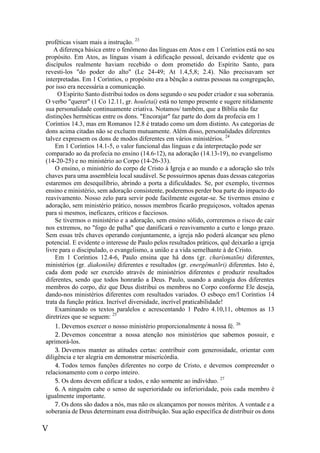 V
proféticas visam mais a instrução. 23
A diferença básica entre o fenômeno das línguas em Atos e em 1 Coríntios está no seu
propósito. Em Atos, as línguas visam à edificação pessoal, deixando evidente que os
discípulos realmente haviam recebido o dom prometido do Espírito Santo, para
revesti-los "do poder do alto" (Lc 24-49; At 1.4,5,8; 2.4). Não precisavam ser
interpretadas. Em 1 Coríntios, o propósito era a bênção a outras pessoas na congregação,
por isso era necessária a comunicação.
O Espírito Santo distribui todos os dons segundo o seu poder criador e sua soberania.
O verbo "querer" (1 Co 12.11, gr. houletaí) está no tempo presente e sugere nitidamente
sua personalidade continuamente criativa. Notamos/ também, que a Bíblia não faz
distinções herméticas entre os dons. "Encorajar" faz parte do dom da profecia em 1
Coríntios 14.3, mas em Romanos 12.8 é tratado como um dom distinto. As categorias de
dons acima citadas não se excluem mutuamente. Além disso, personalidades diferentes
talvez expressem os dons de modos diferentes em vários ministérios. 24
Em 1 Coríntios 14.1-5, o valor funcional das línguas e da interpretação pode ser
comparado ao da profecia no ensino (14.6-12), na adoração (14.13-19), no evangelismo
(14-20-25) e no ministério ao Corpo (14-26-33).
O ensino, o ministério do corpo de Cristo à Igreja e ao mundo e a adoração são três
chaves para uma assembleia local saudável. Se possuirmos apenas duas dessas categorias
estaremos em desequilíbrio, abrindo a porta a dificuldades. Se, por exemplo, tivermos
ensino e ministério, sem adoração consistente, poderemos perder boa parte do impacto do
reavivamento. Nosso zelo para servir pode facilmente esgotar-se. Se tivermos ensino e
adoração, sem ministério prático, nossos membros ficarão preguiçosos, voltados apenas
para si mesmos, ineficazes, críticos e facciosos.
Se tivermos o ministério e a adoração, sem ensino sólido, correremos o risco de cair
nos extremos, no "fogo de palha" que danificará o reavivamento a curto e longo prazo.
Sem essas três chaves operando conjuntamente, a igreja não poderá alcançar seu pleno
potencial. E evidente o interesse de Paulo pelos resultados práticos, quê deixarão a igreja
livre para o discipulado, o evangelismo, a união e a vida semelhante à de Cristo.
Em 1 Coríntios 12.4-6, Paulo ensina que há dons (gr. charísmatõn) diferentes,
ministérios (gr. diakoniõn) diferentes e resultados (gr. energêmatõri) diferentes. Isto é,
cada dom pode ser exercido através de ministérios diferentes e produzir resultados
diferentes, sendo que todos honrarão a Deus. Paulo, usando a analogia dos diferentes
membros do corpo, diz que Deus distribui os membros no Corpo conforme Ele deseja,
dando-nos ministérios diferentes com resultados variados. O esboço em/l Coríntios 14
trata da função prática. Incrível diversidade, incrível praticabilidade!
Examinando os textos paralelos e acrescentando 1 Pedro 4.10,11, obtemos as 13
diretrizes que se seguem: 25
1. Devemos exercer o nosso ministério proporcionalmente à nossa fé. 26
2. Devemos concentrar a nossa atenção nos ministérios que sabemos possuir, e
aprimorá-los.
3. Devemos manter as atitudes certas: contribuir com generosidade, orientar com
diligência e ter alegria em demonstrar misericórdia.
4. Todos temos funções diferentes no corpo de Cristo, e devemos compreender o
relacionamento com o corpo inteiro.
5. Os dons devem edificar a todos, e não somente ao indivíduo. 27
6. A ninguém cabe o senso de superioridade ou inferioridade, pois cada membro é
igualmente importante.
7. Os dons são dados a nós, mas não os alcançamos por nossos méritos. A vontade e a
soberania de Deus determinam essa distribuição. Sua ação específica de distribuir os dons
 