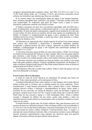 na Igreja é demonstrada pelos seguintes verbos: "dar" (Rm 12.6; Ef 4.11) e "por" (1 Co
12.28). Paulo afirma ainda, em 1 Coríntios 12.28-31, que devemos concentrar nossos
esforços nos ministérios que sabemos que Deus nos tem dado.
8. Ao mesmo tempo, são manifestações dadas por Deus, e não talentos humanos.
Deus continua outorgando dons conforme o seu querer.28
Devemos acolher todos eles
com receptividade. Se soubermos qual parte do Corpo somos e quais os nossos
ministérios, poderemos canalizar com eficácia os dons.
9. Embora exerçamos um dom até à sua máxima capacidade, tudo será fútil sem o
amor. Evidentemente, temos apenas o conhecimento parcial, e é só o que conseguimos
compartilhar. Os dons são dados continuamente, segundo nossa medida de fé (e não uma
vez por todas). Os dons devem ser testados; devem estar sujeitos aos mandamentos do
Senhor. O enfoque é o amadurecimento da igreja, e não a grandeza do dom. Estas
verdades devem nos levar à humildade, à estima por Deus e pelo próximo e à zelosa
disposição de obedecer a Ele.
10.Ministérios de capacitação têm a função especial de deixar livres outras pessoas
para exercer seus ministérios e desenvolver a maturidade. Apóstolos, profetas,
evangelistas e pastores-mestres são dons à Igreja. Aparecem na ordem histórica da
fundação e estabelecimento da igreja, e não segundo uma classificação qualquer de
autoridade (1 Co 12.28).29
11.Devemos ministrar a graça de Deus nas suas várias formas. 1 Pedro 1.6 revela que
os cristãos haviam passado por tristezas as mais variadas. Deus tem uma graça especial
para ministrar a cada tristeza. O ministro fiel saberá ministrar a cada necessidade.
Devemos escolher com cuidado quando, onde e como melhor ministrar a graça de Deus.30
12.Devemos ministrar com confiança, na força do Senhor, sem timidez e sem tentar
fazer tudo pelos próprios esforços. Conceito semelhante encontramos em Romanos 12,
onde o ministrar é proporcional à nossa fé. Mas Pedro ordena falarmos como se fossem as
próprias palavras de Deus! (1 Pe4.11).
13.Finalmente, Deus deve receber toda a glória. Todos os dons são graças com que
Deus tem abençoado a sua Igreja.
UM SÓ CORPO, MUITOS MEMBROS
A união no corpo de Cristo baseia-se na experiência da salvação que temos em
comum. Todos somos pecadores, salvos pela graça de Deus.
A analogia elaborada por Paulo, entre a Igreja e o corpo humano, talvez tenha sido por
demais terrena para os coríntios, que só queriam pensar em coisas espirituais. Talvez
considerassem o corpo humano pecaminoso. Mas o próprio Deus o criou. Nenhuma
analogia descreve melhor a interação e interdependência da Igreja. Paulo, desde o
momento da sua conversão, na estrada de Damasco, notou que perseguir a Igreja era
perseguir o próprio Jesus Cristo (At 9.4). A Igreja é nada menos que o corpo de Cristo!
Paulo tinha em alto conceito a Igreja e o valor destampara Deus. Temos a sublime
vocação e obrigação de edificar uns aos outros, ajudar cada membro a achar um
ministério pessoal, manter abertas as comunicações entre os membros e dedicar as nossas
vidas uns aos outros.
O mundo derruba e desfaz tudo. Os cristãos edificam. Mas, para fazermos assim, nós
mesmos devemos ser edificados primeiro. Falar em línguas edifica a nós pessoalmente (1
Co 14.4,14,17,18). Se não formos edificados, estaremos ministrando com vasos vazios. A
vida devocional de muitos cristãos modernos é lastimavelmente fraca. A oração e a
adoração são nossas fortalezas interiores. Mas, se buscarmos somente a nossa edificação
pessoal, ficaremos espiritualmente como esponjas que absorvem água sem passá-la
adiante. Precisamos esforçar-nos para edificar outras pessoas.
 