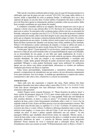 V
"Não saia da vossa boca nenhuma palavra torpe, mas só a que for boa para promover a
edificação, para que dê graça aos que a ouvem" (Ef 4.29). Um corpo sadio edifica a si
mesmo, tendo a capacidade de curar as próprias feridas. A edificação deve ser o alvo
supremo da Igreja, no uso dos dons. O amor edifica. O propósito dos dons é edificar. O
povo de Deus deve apoiar-se mutuamente, perdoar e estender a mão uns aos outros. Quão
bom exemplo semelhante ato seria diante do mundo!
A verdadeira comunhão edifica-se na empatia. Devemos alegrar-nos com os que se
alegram e chorar com os que choram (Rm 12.15). Devemos ter a mesma solicitude uns
para com os outros. Se uma parte sofre, as demais partes sofrem com ela; se uma parte for
honrada, cada parte se regozija com ela (1 Co 12.25,26). Este modo de pensar é contrário
ao pensamento do mundo, onde é mais fácil alegrar-se por causa dos que choram e chorar
pelos que se alegram; isto porque a natureza humana prefere julgar os outros. Os crentes,
porém, pertencem uns aos outros. A minha vitória é motivo para você se alegrar, porque o
Reino de Deus é promovido. Quando você alcança uma vitória, também eu fico animado.
Efésios 4.16 demonstra o ponto culminante da empatia: o Corpo se edifica em amor, à
medida que cada ligamento de apoio recebe forças de Cristo e cumpre a sua tarefa.
O termo para "apoio" ("justa operação") é epichorêgias, usado na literatura grega para
descrever o líder de um coral tomando sobre si a responsabilidade de suprir com abundân-
cia as necessidades do seu grupo, ou um líder que supre amplamente de viveres e
munições o seu exército, ou um marido que em tudo cuida da sua esposa, oferecendo-lhe
sustento abundante. Se cada um cumprir a sua responsabilidade, o resultado será
vitalidade e saúde. Quão grande liberação de poder acontecerá numa comunhão dessa
qualidade! Milagres e curas podem facilmente surgir nesse ambiente! Se soubermos
apoiar uns aos outros com mútua receptividade, deixaremos os cristãos em melhores
condições para buscar em Deus as respostas.
Todos temos personalidades, temperamentos e ministérios diferentes. Devemos
assumir o compromisso de entendermos uns aos outros e de nos deixarmos mutuamente
livres para ministrar. Isso leva tempo. A medida que aprendermos a respeito dos outros,
começaremos a dar valor a eles, a honrá-los e a crescer na comunhão.
AMOR SINCERO
Após cada uma das exposições a respeito dos dons, Paulo elabora três belas
mensagens baseadas num único esboço sobre o amor (Rm 12.9-21; 1 Co 13; Ef 4.17-32).
Cada uma dessas mensagens tem suas diferenças criativas, mas os mesmos temas
essenciais estão presentes.
Anders Nygren assim comenta Romanos 12: "Basta fazermos da palavra 'amor' o
único sujeito da passagem inteira de 12.9-21 para vermos quão perto o conteúdo dessa
seção fica de 1 Coríntios 13".31
Romanos 12 é uma unidade. Paulo não está falando de
dois assuntos distintos, os dons e a ética (o amor).32
O contexto de Romanos 12 é a
urgência da hora, como o bem forçosamente triunfando sobre o mal e o viver à luz da
segunda vinda de Cristo. O povo de Deus precisa viver em relacionamentos corretos. Não
se pode fazer uma divisão entre os capítulos 12 e 13 de 1 Coríntios. O contexto para o
exercício dos dons é o amor. Efésios 4 enfatiza a diferença dramática entre a nossa vida
anterior,/como pagãos, e a nossa nova vida em Cristo. E por isso que devemos falar a
verdade em amor. O amor é prático quando edificamos uns aos outros.33
As três
passagens bíblicas aqui estudadas desenvolvem temas em separado. Mesmo assim, a
vitória do bem sobre o mal, o amor no exercício dos dons e a verdade no amor são todas
expressões dinâmicas do amor - o exército do Messias marcha numa progressão
diferente! Nossa maneira de viver é essencial para a utilização eficaz dos dons.
(Estudaremos mais esse assunto na seção "O Relacionamento entre os Dons e o Fruto".)
 