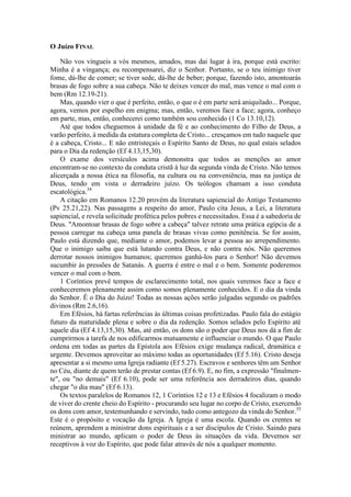 O Juízo FINAL
Não vos vingueis a vós mesmos, amados, mas dai lugar à ira, porque está escrito:
Minha é a vingança; eu recompensarei, diz o Senhor. Portanto, se o teu inimigo tiver
fome, dá-lhe de comer; se tiver sede, dá-lhe de beber; porque, fazendo isto, amontoarás
brasas de fogo sobre a sua cabeça. Não te deixes vencer do mal, mas vence o mal com o
bem (Rm 12.19-21).
Mas, quando vier o que é perfeito, então, o que o é em parte será aniquilado... Porque,
agora, vemos por espelho em enigma; mas, então, veremos face a face; agora, conheço
em parte, mas, então, conhecerei como também sou conhecido (1 Co 13.10,12).
Até que todos cheguemos à unidade da fé e ao conhecimento do Filho de Deus, a
varão perfeito, à medida da estatura completa de Cristo... cresçamos em tudo naquele que
é a cabeça, Cristo... E não entristeçais o Espírito Santo de Deus, no qual estais selados
para o Dia da redenção (Ef 4.13,15,30).
O exame dos versículos acima demonstra que todos as menções ao amor
encontram-se no contexto da conduta cristã à luz da segunda vinda de Cristo. Não temos
alicerçada a nossa ética na filosofia, na cultura ou na conveniência, mas na justiça de
Deus, tendo em vista o derradeiro juízo. Os teólogos chamam a isso conduta
escatológica.34
A citação em Romanos 12.20 provém da literatura sapiencial do Antigo Testamento
(Pv 25.21,22). Nas passagens a respeito do amor, Paulo cita Jesus, a Lei, a literatura
sapiencial, e revela solicitude profética pelos pobres e necessitados. Essa é a sabedoria de
Deus. "Amontoar brasas de fogo sobre a cabeça" talvez retrate uma prática egípcia de a
pessoa carregar na cabeça uma panela de brasas vivas como penitência. Se for assim,
Paulo está dizendo que, mediante o amor, podemos levar a pessoa ao arrependimento.
Que o inimigo saiba que está lutando contra Deus, e não contra nós. Não queremos
derrotar nossos inimigos humanos; queremos ganhá-los para o Senhor! Não devemos
sucumbir às pressões de Satanás. A guerra é entre o mal e o bem. Somente poderemos
vencer o mal com o bem.
1 Coríntios prevê tempos de esclarecimento total, nos quais veremos face a face e
conheceremos plenamente assim como somos plenamente conhecidos. E o dia da vinda
do Senhor. Ê o Dia do Juízo! Todas as nossas ações serão julgadas segundo os padrões
divinos (Rm 2.6,16).
Em Efésios, há fartas referências às últimas coisas profetizadas. Paulo fala do estágio
futuro da maturidade plena e sobre o dia da redenção. Somos selados pelo Espírito até
aquele dia (Ef 4.13,15,30). Mas, até então, os dons são o poder que Deus nos dá a fim de
cumprirmos a tarefa de nos edificarmos mutuamente e influenciar o mundo. O que Paulo
ordena em todas as partes da Epístola aos Efésios exige mudança radical, dramática e
urgente. Devemos aproveitar ao máximo todas as oportunidades (Ef 5.16). Cristo deseja
apresentar a si mesmo uma Igreja radiante (Ef 5.27). Escravos e senhores têm um Senhor
no Céu, diante de quem terão de prestar contas (Ef 6.9). E, no fim, a expressão "finalmen-
te", ou "no demais" (Ef 6.10), pode ser uma referência aos derradeiros dias, quando
chegar "o dia mau" (Ef 6.13).
Os textos paralelos de Romanos 12, 1 Coríntios 12 e 13 e Efésios 4 focalizam o modo
de viver do crente cheio do Espírito - procurando seu lugar no corpo de Cristo, exercendo
os dons com amor, testemunhando e servindo, tudo como antegozo da vinda do Senhor.35
Este é o propósito e vocação da Igreja. A Igreja é uma escola. Quando os crentes se
reúnem, aprendem a ministrar dons espirituais e a ser discípulos de Cristo. Saindo para
ministrar ao mundo, aplicam o poder de Deus às situações da vida. Devemos ser
receptivos à voz do Espírito, que pode falar através de nós a qualquer momento.
 