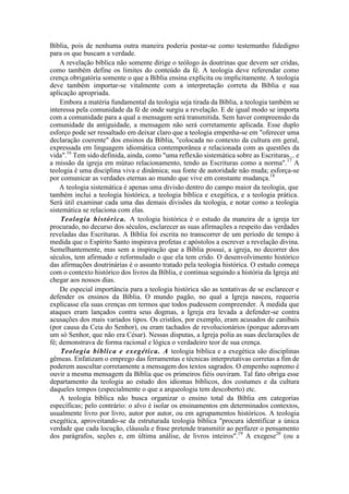 Bíblia, pois de nenhuma outra maneira poderia postar-se como testemunho fidedigno
para os que buscam a verdade.
A revelação bíblica não somente dirige o teólogo às doutrinas que devem ser cridas,
como também define os limites do conteúdo da fé. A teologia deve referendar como
crença obrigatória somente o que a Bíblia ensina explícita ou implicitamente. A teologia
deve também importar-se vitalmente com a interpretação correta da Bíblia e sua
aplicação apropriada.
Embora a matéria fundamental da teologia seja tirada da Bíblia, a teologia também se
interessa pela comunidade da fé de onde surgiu a revelação. E de igual modo se importa
com a comunidade para a qual a mensagem será transmitida. Sem haver compreensão da
comunidade da antiguidade, a mensagem não será corretamente aplicada. Esse duplo
esforço pode ser ressaltado em deixar claro que a teologia empenha-se em "oferecer uma
declaração coerente" dos ensinos da Bíblia, "colocada no contexto da cultura em geral,
expressada em linguagem idiomática contemporânea e relacionada com as questões da
vida".16
Tem sido definida, ainda, como "uma reflexão sistemática sobre as Escrituras... e
a missão da igreja em mútuo relacionamento, tendo as Escrituras como a norma".17
A
teologia é uma disciplina viva e dinâmica; sua fonte de autoridade não muda; esforça-se
por comunicar as verdades eternas ao mundo que vive em constante mudança.18
A teologia sistemática é apenas uma divisão dentro do campo maior da teologia, que
também inclui a teologia histórica, a teologia bíblica e exegética, e a teologia prática.
Será útil examinar cada uma das demais divisões da teologia, e notar como a teologia
sistemática se relaciona com elas.
Teologia histórica. A teologia histórica é o estudo da maneira de a igreja ter
procurado, no decurso dos séculos, esclarecer as suas afirmações a respeito das verdades
reveladas das Escrituras. A Bíblia foi escrita no transcorrer de um período de tempo à
medida que o Espírito Santo inspirava profetas e apóstolos a escrever a revelação divina.
Semelhantemente, mas sem a inspiração que a Bíblia possui, a igreja, no decorrer dos
séculos, tem afirmado e reformulado o que ela tem crido. O desenvolvimento histórico
das afirmações doutrinárias é o assunto tratado pela teologia histórica. O estudo começa
com o contexto histórico dos livros da Bíblia, e continua seguindo a história da Igreja até
chegar aos nossos dias.
De especial importância para a teologia histórica são as tentativas de se esclarecer e
defender os ensinos da Bíblia. O mundo pagão, no qual a Igreja nasceu, requeria
explicasse ela suas crenças em termos que todos pudessem compreender. À medida que
ataques eram lançados contra seus dogmas, a Igreja era levada a defender-se contra
acusações dos mais variados tipos. Os cristãos, por exemplo, eram acusados de canibais
(por causa da Ceia do Senhor), ou eram tachados de revolucionários (porque adoravam
um só Senhor, que não era César). Nessas disputas, a Igreja polia as suas declarações de
fé; demonstrava de forma racional e lógica o verdadeiro teor de sua crença.
Teologia bíblica e exegética. A teologia bíblica e a exegética são disciplinas
gêmeas. Enfatizam o emprego das ferramentas e técnicas interpretativas corretas a fim de
poderem auscultar corretamente a mensagem dos textos sagrados. O empenho supremo é
ouvir a mesma mensagem da Bíblia que os primeiros fiéis ouviram. Tal fato obriga esse
departamento da teologia ao estudo dos idiomas bíblicos, dos costumes e da cultura
daqueles tempos (especialmente o que a arqueologia tem descoberto) etc.
A teologia bíblica não busca organizar o ensino total da Bíblia em categorias
específicas; pelo contrário: o alvo é isolar os ensinamentos em determinados contextos,
usualmente livro por livro, autor por autor, ou em agrupamentos históricos. A teologia
exegética, aproveitando-se da estruturada teologia bíblica "procura identificar a única
verdade que cada locução, cláusula e frase pretende transmitir ao perfazer o pensamento
dos parágrafos, seções e, em última análise, de livros inteiros".19
A exegese20
(ou a
 