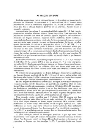 V
As FUNÇÕES DOS DONS
Paulo faz um contraste entre o valor das línguas e o da profecia em quatro funções
diferentes, em 1 Coríntios 14: o ensino (vv. 6-12), a adoração (vv. 13-19), os sinais para o
descrente (vv. 19-25) e o ministério à igreja local (vv. 26-33). Ele admoesta contra o
abuso dos dons e oferece diretrizes positivas ao seu exercício. Resumi abaixo as
instruções essenciais.
A comunicação é complexa. A comunicação nítida fortalece (14.3). E fácil entender
erroneamente intenções, atitudes e palavras. Somos imperfeitos. E por isso que os dons
precisam ser exercidos com amor. Os coríntios, egoístas, fingiam-se ultra-espirituais e
abusavam das línguas estranhas. Surgiram muitos problemas. Paulo reenfatiza a
necessidade da clareza na orientação e instrução. Por isso, toma a profecia como exemplo
para representar todos os dons exercidos no idioma conhecido. As línguas estranhas,
quando interpretadas, incentivam a congregação a adorar (1 Co 14.2,5,14,15) e se
constituem num dom tão válido quanto a profecia. Não há fundamento bíblico para
classificar os dons como superiores ou inferiores. Cada dom desempenha uma tarefa
única e incomparável, se comunicado corretamente. Paulo oferece a analogia da flauta, da
cítara e da trombeta tocadas sem um som nítido: não há benefício para o ouvinte. Na
assembleia local, precisamos transmitir com nitidez a orientação divina, o que Deus está
dizendo a todos nós.
Pauto tinha em alta estima o dom de línguas para a adoração (1 Co 14.2), a edificação
do indivíduo (14-4), a oração (14.4), a ação de graças (14.17) e como sinal para o
incrédulo (14.22). Paulo orava em línguas, cantava em línguas, louvava em línguas e
falava em línguas (14.13-16). Na realidade, falava em línguas ainda mais que os
exuberantes coríntios. Ele fala do valor de louvar e orar com o Espírito e também com o
entendimento.
Os coríntios haviam exagerado no uso do dom de línguas. Alguns talvez acreditassem
que falavam línguas angelicais (1 Co 13.1). E possível que os cultos tenham sido
dominados pelas línguas (14.23), e parece que os que falavam em línguas interrompiam
uns aos outros para entregar suas mensagens, sem interpretação (14.27,28).
Há uma pergunta fundamental a respeito dessa passagem. Estaria Paulo encorajando
ou desencorajando períodos de adoração em que todos na assembleia falam em outras
línguas? Duas opiniões são sustentadas a respeito de 1 Coríntios 14.23,24. Uma delas é
que Paulo estava reduzindo ao mínimo o uso do dom das línguas e que nunca, por
nenhum motivo, deveria haver mais que duas pessoas (ou no máximo três) falando num
culto. Assim fica excluída a adoração pública em línguas. Segundo esta opinião, Paulo
faz uma concessão mínima àqueles em Corinto que falavam em línguas. 36
Uma segunda opinião considera que 1 Coríntios 14.23-24 consiste em duas
declarações paralelas: todos falam em línguas; todos profetizam. Se 14.23 significa que
todos falam línguas estranhas ao mesmo tempo, obviamente 14.24 refere-se a todos
profetizando ao mesmo tempo. Obviamente, 14-24 não pode significar isso. Todos
profetizando ao mesmo tempo seria confusão ou mesmo demência. Paulo certamente
permite às pessoas profetizarem "uns depois dos outros" no ministério à congregação (1
Co 14.31). E, se a profecia representa todos os dons no idioma conhecido, outros dons
também podem ser ministrados profeticamente.
A única limitação imposta às mensagens proféticas é que seja feito "tudo
decentemente e com ordem". Os coríntios não deveriam consumir a totalidade do horário
falando "uns depois dos outros" em línguas. Há um limite de duas ou (no máximo) três
expressões em línguas com interpretações (14.27). O propósito básico das línguas
 