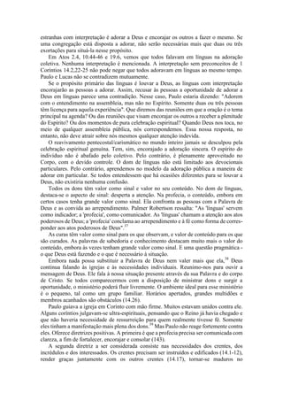 estranhas com interpretação é adorar a Deus e encorajar os outros a fazer o mesmo. Se
uma congregação está disposta a adorar, não serão necessárias mais que duas ou três
exortações para situá-la nesse propósito.
Em Atos 2.4, 10.44-46 e 19.6, vemos que todos falavam em línguas na adoração
coletiva. Nenhuma interpretação é mencionada. A interpretação sem preconceitos de 1
Coríntios 14.2,22-25 não pode negar que todos adoravam em línguas ao mesmo tempo.
Paulo e Lucas não se contradizem mutuamente.
Se o propósito primário das línguas é louvar a Deus, as línguas com interpretação
encorajarão as pessoas a adorar. Assim, recusar às pessoas a oportunidade de adorar a
Deus em línguas parece uma contradição. Nesse caso, Paulo estaria dizendo: "Adorem
com o entendimento na assembleia, mas não no Espírito. Somente duas ou três pessoas
têm licença para aquela experiência". Que diremos das reuniões em que a oração é o tema
principal na agenda? Ou das reuniões que visam encorajar os outros a receber a plenitude
do Espírito? Ou dos momentos de pura celebração espiritual? Quando Deus nos toca, no
meio de qualquer assembleia pública, nós correspondemos. Essa nossa resposta, no
entanto, não deve atrair sobre nós mesmos qualquer atenção indevida.
O reavivamento pentecostal/carismático no mundo inteiro jamais se desculpou pela
celebração espiritual genuína. Tem, sim, encorajado a adoração sincera. O espírito do
indivíduo não é abafado pelo coletivo. Pelo contrário, é plenamente aproveitado no
Corpo, com o devido controle. O dom de línguas não está limitado aos devocionais
particulares. Pelo contrário, aprendemos no modelo da adoração pública a maneira de
adorar em particular. Se todos entendessem que há ocasiões diferentes para se louvar a
Deus, não existiria nenhuma confusão.
Todos os dons têm valor como sinal e valor no seu conteúdo. No dom de línguas,
destaca-se o aspecto de sinal: desperta a atenção. Na profecia, o conteúdo, embora em
certos casos tenha grande valor como sinal. Ela confronta as pessoas com a Palavra de
Deus e as convida ao arrependimento. Palmer Robertson ressalta: "As 'línguas' servem
como indicador; a 'profecia', como comunicador. As 'línguas' chamam a atenção aos atos
poderosos de Deus; a 'profecia' conclama ao arrependimento e à fé como forma de corres-
ponder aos atos poderosos de Deus".37
As curas têm valor como sinal para os que observam, e valor de conteúdo para os que
são curados. As palavras de sabedoria e conhecimento destacam muito mais o valor do
conteúdo, embora às vezes tenham grande valor como sinal. E uma questão pragmática -
o que Deus está fazendo e o que é necessário à situação.
Embora nada possa substituir a Palavra de Deus nem valer mais que ela,38
Deus
continua falando às igrejas e às necessidades individuais. Reunimo-nos para ouvir a
mensagem de Deus. Ele fala à nossa situação presente através da sua Palavra e do corpo
de Cristo. Se todos comparecermos com a disposição de ministrar dons e surgir a
oportunidade, o ministério poderá fluir livremente. O ambiente ideal para esse ministério
é o pequeno, tal como um grupo familiar. Horários apertados, grandes multidões e
membros acanhados são obstáculos (14.26).
Paulo guiava a igreja em Corinto com mão firme. Muitos estavam unidos contra ele.
Alguns coríntios julgavam-se ultra-espirituais, pensando que o Reino já havia chegado e
que não haveria necessidade de ressurreição para quem realmente tivesse fé. Somente
eles tinham a manifestação mais plena dos dons.39
Mas Paulo não reage fortemente contra
eles. Oferece diretrizes positivas. A primeira é que a profecia precisa ser comunicada com
clareza, a fim de fortalecer, encorajar e consolar (143).
A segunda diretriz a ser considerada consiste nas necessidades dos crentes, dos
incrédulos e dos interessados. Os crentes precisam ser instruídos e edificados (14.1-12),
render graças juntamente com os outros crentes (14.17), tornar-se maduros no
 