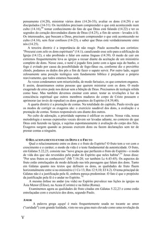 V
pensamento (14.20), ministrar vários dons (14.26-33), avaliar os dons (14.29) e ser
discipulados (14-31). Os incrédulos precisam compreender o que está acontecendo num
culto (14.16),40
tomar conhecimento do fato de que Deus está falando (14.22) e ter os
segredos do coração desvendados diante de Deus (14.25), a fim de serem - levados à fé.
Os interessados, que buscam a Deus, precisam compreender o que está acontecendo no
culto (14.16), sem ficar confusos (14-23), e saber que Deus está verdadeiramente entre
nós (14.25).
A terceira diretriz é a importância de não reagir. Paulo aconselha aos coríntios:
"Procurai com zelo os dons espirituais" (14.1), canalizando esse zelo para a edificação da
Igreja (14.12), e não proibindo o falar em outras línguas (14.39). O medo de cair em
extremos frequentemente leva as igrejas a recuar diante da aceitação de um ministério
completo de dons. Nesse caso, o nenê é jogado fora junto com a água suja do banho, o
fogo é evitado por causa da possibilidade de fogo-fátuo ou, conforme diz o provérbio
chinês, podamos os dedos dos pés a fim de fazer o sapato servir. Por outro lado, seguir
zelosamente uma posição teológica sem fundamento bíblico é prejudicar o próprio
reavivamento, que todos estamos buscando.
Às vezes condenamos sem misericórdia, de modo farisaico, os que cometem enganos.
E assim, desanimamos outras pessoas que querem ministrar com os dons. O medo
exagerado de erros pode nos deixar sem a bênção de Deus. Precisamos de teologia sólida
como base. Mas também devemos ensinar com amor, testar as revelações à luz da
consciência espiritual que outros membros maduros do corpo de Cristo possuem e
aprimorar (ao invés de repudiar) os dons genuínos do Espírito (14.39,40).
A quarta diretriz é a prestação de contas. Na totalidade do capítulo, Paulo revela que
os modos de corrigir os exageros são: o exercício saudável dos dons, a avaliação e a
prestação de contas. Somos responsáveis uns diante dos outros.
No culto de adoração, a prioridade suprema é edificar os outros. Nossa vida, nossa
metodologia e nossas expressões vocais devem ser levadas adiante, no contexto do que
Deus está fazendo na Igreja, e sujeitas espontaneamente à avaliação do corpo dos fiéis.
Exageros surgem quando as pessoas exercem dons ou fazem declarações sem ter de
prestar contas a ninguém.
O RELACIONAMENTO ENTRE OS DONS E O FRUTO
Qual o relacionamento entre os dons e o fruto do Espírito? O fruto tem a ver com o
crescimento e o caráter; o modo da vida é o teste fundamental da autenticidade. O fruto,
em Gálatas 5.22,23, consiste nas "nove graças que perfazem o fruto do Espírito - o modo
de vida dos que são revestidos pelo poder do Espírito que neles habita".41
Jesus disse:
"Por seus frutos os conhecereis" (Mt 7.16-20; ver também Lc 6.43-45). Os aspectos do
fruto estão entrelaçados de modo delicado nas três passagens que falam dos dons. Tanto
em Gálatas quanto nos textos que definem os dons, as qualidades do fruto fluem
horizontalmente entre si no ministério (1 Co 13; Rm 12.9,10; Ef 4.2). O tema principal de
Gálatas não é a justificação pela fé, embora pareça predominar. O fato é que o propósito
da justificação pela fé é o andar no Espírito. 42
A mesma ênfase no andar (ou vida) no Espírito prevalece nas lições às igrejas na
Ásia Menor (Éfeso), na Acaia (Corinto) e na Itália (Roma).
Examinemos agora as qualidades do fruto citadas em Gálatas 5.22,23 e como estão
entrelaçadas com o exercício dos dons, segundo Paulo.
AMOR
A palavra grega agapê é mais frequentemente usada no tocante ao amor
("caridade") com grande lealdade, visto no seu grau mais elevado como uma revelação da
 