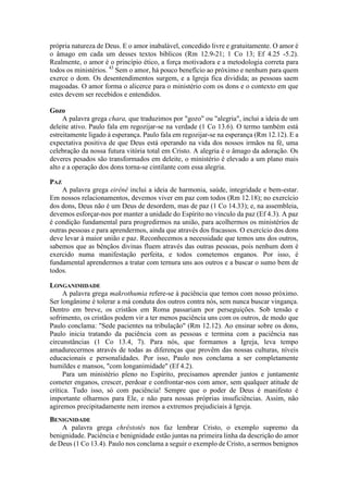 própria natureza de Deus. E o amor inabalável, concedido livre e gratuitamente. O amor é
o âmago em cada um desses textos bíblicos (Rm 12.9-21; 1 Co 13; Ef 4.25 -5.2).
Realmente, o amor é o princípio ético, a força motivadora e a metodologia correta para
todos os ministérios. 43
Sem o amor, há pouco benefício ao próximo e nenhum para quem
exerce o dom. Os desentendimentos surgem, e a Igreja fica dividida; as pessoas saem
magoadas. O amor forma o alicerce para o ministério com os dons e o contexto em que
estes devem ser recebidos e entendidos.
Gozo
A palavra grega chara, que traduzimos por "gozo" ou "alegria", inclui a ideia de um
deleite ativo. Paulo fala em regozijar-se na verdade (1 Co 13.6). O termo também está
estreitamente ligado à esperança. Paulo fala em regozijar-se na esperança (Rm 12.12). E a
expectativa positiva de que Deus está operando na vida dos nossos irmãos na fé, uma
celebração da nossa futura vitória total em Cristo. A alegria é o âmago da adoração. Os
deveres pesados são transformados em deleite, o ministério é elevado a um plano mais
alto e a operação dos dons torna-se cintilante com essa alegria.
PAZ
A palavra grega eirênê inclui a ideia de harmonia, saúde, integridade e bem-estar.
Em nossos relacionamentos, devemos viver em paz com todos (Rm 12.18); no exercício
dos dons, Deus não é um Deus de desordem, mas de paz (1 Co 14.33); e, na assembleia,
devemos esforçar-nos por manter a unidade do Espírito no vínculo da paz (Ef 4.3). A paz
é condição fundamental para progredirmos na união, para acolhermos os ministérios de
outras pessoas e para aprendermos, ainda que através dos fracassos. O exercício dos dons
deve levar à maior união e paz. Reconhecemos a necessidade que temos uns dos outros,
sabemos que as bênçãos divinas fluem através das outras pessoas, pois nenhum dom é
exercido numa manifestação perfeita, e todos cometemos enganos. Por isso, é
fundamental aprendermos a tratar com ternura uns aos outros e a buscar o sumo bem de
todos.
LONGANIMIDADE
A palavra grega makrothumia refere-se à paciência que temos com nosso próximo.
Ser longânime é tolerar a má conduta dos outros contra nós, sem nunca buscar vingança.
Dentro em breve, os cristãos em Roma passariam por perseguições. Sob tensão e
sofrimento, os cristãos podem vir a ter menos paciência uns com os outros, de modo que
Paulo conclama: "Sede pacientes na tribulação" (Rm 12.12). Ao ensinar sobre os dons,
Paulo inicia tratando da paciência com as pessoas e termina com a paciência nas
circunstâncias (1 Co 13.4, 7). Para nós, que formamos a Igreja, leva tempo
amadurecermos através de todas as diferenças que provêm das nossas culturas, níveis
educacionais e personalidades. Por isso, Paulo nos conclama a ser completamente
humildes e mansos, "com longanimidade" (Ef 4.2).
Para um ministério pleno no Espírito, precisamos aprender juntos e juntamente
cometer enganos, crescer, perdoar e confrontar-nos com amor, sem qualquer atitude de
crítica. Tudo isso, só com paciência! Sempre que o poder de Deus é manifesto é
importante olharmos para Ele, e não para nossas próprias insuficiências. Assim, não
agiremos precipitadamente nem iremos a extremos prejudiciais à Igreja.
BENIGNIDADE
A palavra grega chrêstotês nos faz lembrar Cristo, o exemplo supremo da
benignidade. Paciência e benignidade estão juntas na primeira linha da descrição do amor
de Deus (1 Co 13.4). Paulo nos conclama a seguir o exemplo de Cristo, a sermos benignos
 