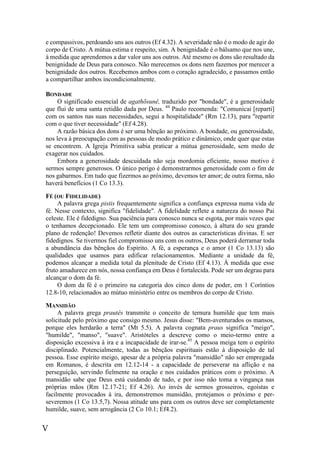V
e compassivos, perdoando uns aos outros (Ef 4.32). A severidade não é o modo de agir do
corpo de Cristo. A mútua estima e respeito, sim. A benignidade é o bálsamo que nos une,
à medida que aprendemos a dar valor uns aos outros. Até mesmo os dons são resultado da
benignidade de Deus para conosco. Não merecemos os dons nem fazemos por merecer a
benignidade dos outros. Recebemos ambos com o coração agradecido, e passamos então
a compartilhar ambos incondicionalmente.
BONDADE
O significado essencial de agathõsunê, traduzido por "bondade", é a generosidade
que flui de uma santa retidão dada por Deus. 44
Paulo recomenda: "Comunicai [reparti]
com os santos nas suas necessidades, segui a hospitalidade" (Rm 12.13), para "repartir
com o que tiver necessidade" (Ef 4.28).
A razão básica dos dons é ser uma bênção ao próximo. A bondade, ou generosidade,
nos leva à preocupação com as pessoas de modo prático e dinâmico, onde quer que estas
se encontrem. A Igreja Primitiva sabia praticar a mútua generosidade, sem medo de
exagerar nos cuidados.
Embora a generosidade descuidada não seja mordomia eficiente, nosso motivo é
sermos sempre generosos. O único perigo é demonstrarmos generosidade com o fim de
nos gabarmos. Em tudo que fizermos ao próximo, devemos ter amor; de outra forma, não
haverá benefícios (1 Co 13.3).
FÉ (OU FIDELIDADE)
A palavra grega pistis frequentemente significa a confiança expressa numa vida de
fé. Nesse contexto, significa "fidelidade". A fidelidade reflete a natureza do nosso Pai
celeste. Ele é fidedigno. Sua paciência para conosco nunca se esgota, por mais vezes que
o tenhamos decepcionado. Ele tem um compromisso conosco, à altura do seu grande
plano de redenção! Devemos refletir diante dos outros as características divinas. E ser
fidedignos. Se tivermos fiel compromisso uns com os outros, Deus poderá derramar toda
a abundância das bênçãos do Espírito. A fé, a esperança e o amor (1 Co 13.13) são
qualidades que usamos para edificar relacionamentos. Mediante a unidade da fé,
podemos alcançar a medida total da plenitude de Cristo (Ef 4.13). À medida que esse
fruto amadurece em nós, nossa confiança em Deus é fortalecida. Pode ser um degrau para
alcançar o dom da fé.
O dom da fé é o primeiro na categoria dos cinco dons de poder, em 1 Coríntios
12.8-10, relacionados ao mútuo ministério entre os membros do corpo de Cristo.
MANSIDÃO
A palavra grega prautês transmite o conceito de ternura humilde que tem mais
solicitude pelo próximo que consigo mesmo. Jesus disse: "Bem-aventurados os mansos,
porque eles herdarão a terra" (Mt 5.5). A palavra cognata praus significa "meigo",
"humilde", "manso", "suave". Aristóteles a descreve como o meio-termo entre a
disposição excessiva à ira e a incapacidade de irar-se.45
A pessoa meiga tem o espírito
disciplinado. Potencialmente, todas as bênçãos espirituais estão à disposição de tal
pessoa. Esse espírito meigo, apesar de a própria palavra "mansidão" não ser empregada
em Romanos, é descrita em 12.12-14 - a capacidade de perseverar na aflição e na
perseguição, servindo fielmente na oração e nos cuidados práticos com o próximo. A
mansidão sabe que Deus está cuidando de tudo, e por isso não toma a vingança nas
próprias mãos (Rm 12.17-21; Ef 4.26). Ao invés de sermos grosseiros, egoístas e
facilmente provocados à ira, demonstremos mansidão, protejamos o próximo e per-
severemos (1 Co 13.5,7). Nossa atitude uns para com os outros deve ser completamente
humilde, suave, sem arrogância (2 Co 10.1; Ef4.2).
 