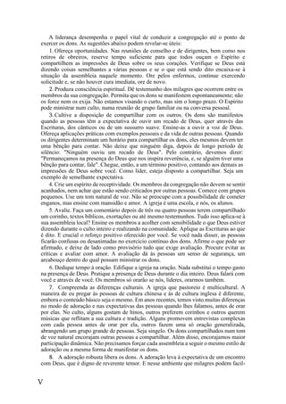 V
A liderança desempenha o papel vital de conduzir a congregação até o ponto de
exercer os dons. As sugestões abaixo podem revelar-se úteis:
1. Ofereça oportunidades. Nas reuniões de conselho e de dirigentes, bem como nos
retiros de obreiros, reserve tempo suficiente para que todos ouçam o Espírito e
compartilhem as impressões de Deus sobre os seus corações. Verifique se Deus está
dizendo coisas semelhantes a várias pessoas e se o que está sendo dito encaixa-se à
situação da assembleia naquele momento. Ore pelos enfermos, continue exercendo
solicitude e, se não houver cura imediata, ore de novo.
2. Produza consciência espiritual. Dê testemunho dos milagres que ocorrem entre os
membros da sua congregação. Permita que os dons se manifestem espontaneamente; não
os force nem os exija. Não estamos visando o curto, mas sim o longo prazo. O Espírito
pode ministrar num culto, numa reunião de grupo familiar ou na conversa pessoal.
3. Cultive a disposição de compartilhar com os outros. Os dons são manifestos
quando as pessoas têm a expectativa de ouvir um recado de Deus, quer através das
Escrituras, dos cânticos ou de um sussurro suave. Ensine-as a ouvir a voz de Deus.
Ofereça aplicações práticas com exemplos pessoais e da vida de outras pessoas. Quando
os dirigentes determinam um horário para compartilhar os dons, eles mesmos devem ter
uma bênção para contar. Não deixe que ninguém diga, depois de longo período de
silêncio: "Ninguém ouviu um recado de Deus". Pelo contrário, devemos dizer:
"Permaneçamos na presença do Deus que nos inspira reverência, e, se alguém tiver uma
bênção para contar, fale". Chegue, então, a um término positivo, contando aos demais as
impressões de Deus sobre você. Como líder, esteja disposto a compartilhar. Seja um
exemplo de semelhante expectativa.
4. Crie um espírito de receptividade. Os membros da congregação não devem se sentir
acanhados, nem achar que estão sendo criticados por outras pessoas. Comece com grupos
pequenos. Use um tom natural de voz. Não se preocupe com a possibilidade de cometer
enganos, mas ensine com mansidão e amor. A igreja é uma escola, e nós, os alunos.
5. Avalie. Faça um comentário depois de três ou quatro pessoas terem compartilhado
um corinho, textos bíblicos, exortações ou até mesmo testemunhos. Tudo isso aplica-se à
sua assembleia local? Ensine os membros a acolher com sensibilidade o que Deus estiver
dizendo durante o culto inteiro e realizando na comunidade. Aplique as Escrituras ao que
é dito. E crucial o reforço positivo oferecido por você. Se você nada disser, as pessoas
ficarão confusas ou desanimadas no exercício contínuo dos dons. Afirme o que pode ser
afirmado, e deixe de lado como provisório tudo que exige avaliação. Procure evitar as
críticas e avaliar com amor. A avaliação dá às pessoas um senso de segurança, um
arcabouço dentro do qual possam ministrar os dons.
6. Dedique tempo à oração. Edifique a igreja na oração. Nada substitui o tempo gasto
na presença de Deus. Pratique a presença de Deus durante o dia inteiro. Deus falará com
você e através de você. Os membros só orarão se nós, líderes, orarmos também.
7. Compreenda as diferenças culturais. A igreja que pastoreio é multicultural. A
maneira de eu pregar às pessoas de cultura chinesa e às de cultura inglesa é diferente,
embora o conteúdo básico seja o mesmo. Em anos recentes, temos visto muitas diferenças
no modo de adoração e nas expectativas das pessoas quando lhes falamos, antes de orar
por elas. No culto, alguns gostam de hinos, outros preferem corinhos e outros querem
músicas que reflitam a sua cultura e tradição. Alguns promovem entrevistas complexas
com cada pessoa antes de orar por ela, outros fazem uma só oração generalizada,
abrangendo um grupo grande de pessoas. Seja singelo. Os dons compartilhados num tom
de voz natural encorajam outras pessoas a compartilhar. Além disso, encorajamos maior
participação dinâmica. Não precisamos forçar cada assembleia a seguir o mesmo estilo de
adoração ou a mesma forma de manifestar os dons.
8. A adoração robusta libera os dons. A adoração leva à expectativa de um encontro
com Deus, que é digno de reverente temor. E nesse ambiente que milagres podem facil-
 