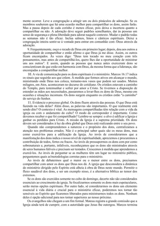 mente ocorrer. Leve a congregação a atingir um ou dois pináculos de adoração. Se os
membros souberem que há uma ocasião melhor para compartilhar os dons, assim farão.
Mas a pausa depois de cada corinho é menos eficaz, pois deixa a incerteza quanto a
compartilhar ou não. A adoração deve seguir padrões semelhantes, dar às pessoas um
senso de segurança e plena liberdade para adorar naquele contexto. Mudar o padrão todas
as semanas não é tão eficaz. Inclua salmos, hinos e cânticos espirituais. Deixe a
congregação inteira sentir-se à vontade para entrar em comunhão com /Deus através da
adoração.
9. Frequentemente, ouço o recado de Deus em primeiro lugar; depois, dou aos outros a
oportunidade de compartilhar e então afirmo o que Deus já me disse. Assim, os outros
ficam encorajados. Às vezes digo: "Deus tem tocado no meu coração com três
pensamentos, mas antes de compartilhá-los, quero lhes dar a oportunidade de ministrar
uns aos outros". E assim, quando as pessoas que nunca antes exerceram dons se
conscientizam de que estão em harmonia com Deus, da mesma forma que a liderança, são
encorajadas a compartilhar melhor.
10. A via de comunicação para os dons espirituais é o ministério. Marcos 16.17 indica
os sinais que seguirão aos que crêem. À medida que formos ativos em alcançar o mundo,
ministrando onde Deus nos coloca, tornamo-nos vasos que podem ser usados. Muitos
milagres, em Atos, aconteceram no decurso do cotidiano. Os cristãos estavam a caminho
do Templo, para testemunhar e sofrer por amor a Cristo. Se tivermos a disposição de
estender as mãos aos necessitados, passaremos a levar-lhes os dons de Deus, mesmo em
ocasiões e situações incomuns. Os dons surgem enquanto os cristãos estão "a caminho"
do serviço do Senhor.
11. Evidencie o processo global. Os dons fluem através das pessoas. O que Deus está
fazendo na vida delas? Além disso, as palavras são importantes. O que realmente está
sendo dito? O contexto é vital. As mensagens compartilhadas têm relação com a vida da
igreja ou com o andamento do culto? O modo de corresponder é importante. Como
devemos receber o que foi compartilhado? Lembre-se sempre: o alvo é edificar a Igreja e
ganhar os perdidos para Cristo. A missão da Igreja é a suprema prioridade. Os dons
devem ser considerados à luz da obra global que Deus está realizando entre o seu povo.
Quando não compreendemos a natureza e o propósito dos dons, centralizamos a
atenção nos problemas errados. Não é o principal saber quais são os meus dons, mas
como exercê-los para a edificação da Igreja. Ao invés de considerarmos que a
manifestação dos dons indica o nosso nível de espiritualidade, apreciemos e procuremos a
contribuição de todos, fortes ou fracos. Ao invés de pressupormos os dons cem por cento
sobrenaturais e, portanto, infalíveis, reconheçamos que os dons são ministrados através
de seres humanos falíveis e precisam ser testados. Crescemos à medida que aprendemos a
exercê-los. Ao invés de perguntar se as mulheres têm um lugar no ministério público,
perguntemos quais as'metodologias corretas para o ministério.
Ao invés de debatermos qual o maior ou o menor entre os dons, precisamos
compartilhar com amor os dons que Deus nos dá. A igreja que desconsidera a dinâmica
do ministério dirigido pelo Espírito está alheia à obra de Deus neste mundo. Permitir o
fluxo saudável dos dons, e ser um exemplo nisso, é a alternativa bíblica ao temor dos
extremos.
Se os dons são exercidos somente no culto de domingo, decerto não são considerados
essenciais ao crescimento da igreja. Se focalizarmos somente os dons mais espetaculares,
serão meras opções espirituais. Por outro lado, sé considerarmos os dons um elemento
essencial à vida diária e crucial para o ministério eficaz, poderemos nos tornar tão
sensíveis ao Espírito que ficaremos liberados para ministrarmos todos os dons. Nenhum
deles é opção adicional para nos tornar superiores ao nosso próximo.
Os evangelhos não chegam a um fim formal. Mateus registra a grande comissão que a
Igreja ainda terá de cumprir, com a autoridade que Jesus lhe outorgou. Marcos termina
 