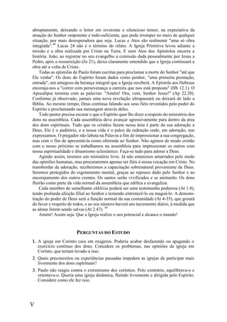 V
abruptamente, deixando o leitor em reverente e silencioso temor, na expectativa da
atuação do Senhor onipotente e todo-suficiente, que pode irromper no meio de qualquer
situação, por mais desesperadora que seja. Lucas e Atos são realmente "uma só obra
integrada".48
Lucas 24 não é o término do relato. A Igreja Primitiva levou adiante a
missão e a obra realizada por Cristo na Terra. E nem Atos dos Apóstolos encerra a
história. João, ao registrar no seu evangelho a comissão dada pessoalmente por Jesus a
Pedro, após a ressurreição (Jo 21), deixa claramente entendido que a Igreja continuará a
obra até a volta de Cristo.
Todas as epístolas de Paulo foram escritas para proclamar a morte do Senhor "até que
Ele venha". Os dons do Espírito foram dados como penhor, "uma primeira prestação,
entrada", um antegozo da herança integral que a Igreja receberá. A Epístola aos Hebreus
encoraja-nos a "correr com perseverança a carreira que nos está proposta" (Hb 12.1). O
Apocalipse termina com as palavras: "Amém! Ora, vem, Senhor Jesus!" (Ap 22.20).
Conforme já observado, jamais uma nova revelação ultrapassará ou deixará de lado a
Bíblia. Ao mesmo tempo, Deus continua falando aos seus fiéis revestidos pelo poder do
Espírito e proclamando sua mensagem através deles.
Todo pastor precisa escutar o que o Espírito quer lhe dizer a respeito do ministério dos
dons na assembleia. Cada assembleia deve avançar agressivamente para dentro da área
dos dons espirituais. Tudo que os cristãos fazem nessa área é parte da sua adoração a
Deus. Ele é o auditório, e a nossa vida é o palco da redenção onde, em adoração, nos
expressamos. O pregador não labuta na Palavra a fim de impressionar a sua congregação,
mas com o fim de apresentá-la como oferenda ao Senhor. Não agimos de modo cristão
com o nosso próximo se trabalhamos na assembleia para impressionar os outros com
nossa espiritualidade e dinamismo eclesiástico. Faça-se tudo para adorar a Deus.
Agindo assim, teremos um ministério livre. Já não estaremos amarrados pelo medo
das opiniões humanas, mas procuraremos apenas ser fiéis à nossa vocação em Cristo. No
transbordar da adoração, receberemos a capacitação sobrenatural proveniente de Deus.
Seremos protegidos do esgotamento mental, graças ao repouso dado pelo Senhor e ao
encorajamento dos outros crentes. Os santos serão vivificados e se animarão. Os dons
fluirão como parte da vida normal da assembleia que edifica e evangeliza.
Cada membro de semelhante ekklêsia poderá ser uma testemunha poderosa (At 1.8),
tendo profunda afeição filial ao Senhor e temendo entristecê-lo ou magoá-lo. A demons-
tração do poder de Deus será a função normal da sua comunidade (At 4-33), que gozará
do favor e respeito de todos, e ao seu número haverá um incremento diário, à medida que
as almas forem sendo salvas (At 2.47). 49
Amém! Assim seja. Que a Igreja realize o seu potencial e alcance o mundo!
PERGUNTAS DO ESTUDO
1. A igreja em Corinto caiu em exageros. Poderia acabar desfazendo ou apagando o
exercício contínuo dos dons. Considere os problemas, nas opiniões da igreja em
Corinto, que teriam levado a isso.
2. Quais preconceitos ou experiências passadas impedem as igrejas de participar mais
livremente dos dons espirituais?
3. Paulo não reagiu contra o extremismo dos coríntios. Pelo contrário, equilibrava-o e
orientava-o. Queria uma igreja dinâmica, fluindo livremente e dirigida pelo Espírito.
Considere como ele fez isso.
 
