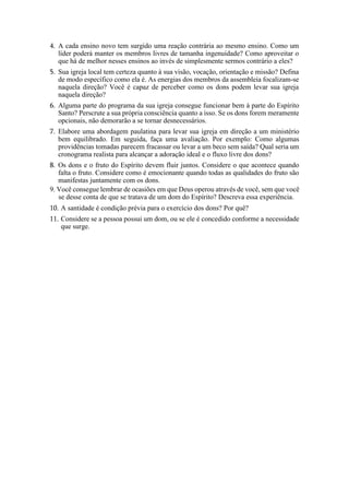 4. A cada ensino novo tem surgido uma reação contrária ao mesmo ensino. Como um
líder poderá manter os membros livres de tamanha ingenuidade? Como aproveitar o
que há de melhor nesses ensinos ao invés de simplesmente sermos contrário a eles?
5. Sua igreja local tem certeza quanto à sua visão, vocação, orientação e missão? Defina
de modo específico como ela é. As energias dos membros da assembleia focalizam-se
naquela direção? Você é capaz de perceber como os dons podem levar sua igreja
naquela direção?
6. Alguma parte do programa da sua igreja consegue funcionar bem à parte do Espírito
Santo? Perscrute a sua própria consciência quanto a isso. Se os dons forem meramente
opcionais, não demorarão a se tornar desnecessários.
7. Elabore uma abordagem paulatina para levar sua igreja em direção a um ministério
bem equilibrado. Em seguida, faça uma avaliação. Por exemplo: Como algumas
providências tomadas parecem fracassar ou levar a um beco sem saída? Qual seria um
cronograma realista para alcançar a adoração ideal e o fluxo livre dos dons?
8. Os dons e o fruto do Espírito devem fluir juntos. Considere o que acontece quando
falta o fruto. Considere como é emocionante quando todas as qualidades do fruto são
manifestas juntamente com os dons.
9. Você consegue lembrar de ocasiões em que Deus operou através de você, sem que você
se desse conta de que se tratava de um dom do Espírito? Descreva essa experiência.
10. A santidade é condição prévia para o exercício dos dons? Por quê?
11. Considere se a pessoa possui um dom, ou se ele é concedido conforme a necessidade
que surge.
 