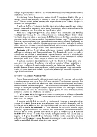 teologia exegética) tem de ser vista à luz do contexto total do livro bem como no contexto
imediato do trecho bíblico.
A teologia do Antigo Testamento é a etapa inicial. É importante deixá-lo falar por si
mesmo, comunicando sua própria mensagem, para sua própria época, ao seu próprio
povo.21
Mas ao mesmo tempo, no desvendar progressivo do plano de Deus, ele prevê o
futuro no seu olhar profético.
A teologia do Novo Testamento também deve ser estudada, segundo seus próprios
valores, procurando a mensagem que o autor tinha para os leitores aos quais escrevia,
usando boa exegese para determinar seu significado original.
Além disso, é importante perceber a união entre os dois Testamentos sem deixar de
reconhecer a diversidade dos seus contextos históricos e culturais. O autor divino, o Espí-
rito Santo, inspirou todos os escritores da Bíblia, fornecen-do-lhes a orientação que
cimentou a união entre os seus escritos. Levou os escritores do Novo Testamento a citar o
Antigo, e a apresentar Jesus como o cumprimento deste, e especialmente do plano divino
da salvação. Essa união, na Bíblia, é importante porque possibilita a aplicação da teologia
bíblica a situações diversas e em culturas diferentes, assim como a teologia sistemática
procura fazer ao usar a teologia bíblica como fonte informativa.
Teologia prática. E a divisão da teologia que coloca as verdades da investigação
teológica em prática na vida da comunidade dos fiéis. Essa divisão inclui a pregação, o
evangelismo, as missões, o atendimento e aconselhamento pastoral, a administração
pastoral, a educação na igreja e a ética cristã. É nessa altura que a mensagem da teologia
assume (por assim dizer) carne e sangue, e ministra entre os cristãos. „
A teologia sistemática desempenha um papel vital dentro da teologia como um
todo. Aproveita os dados descobertos pela teologia histórica, bíblica e exegética, e
organiza os resultados dessas teologias numa forma facilmente transmitida. Nesse
sentido, depende delas na apresentação das verdades que pretende expor. A teologia
prática, portanto, faz uso das verdades organizadas pela teologia sistemática, quando o
corpo de Cristo ministra.
SISTEMAS TEOLÓGICOS PROTESTANTES
Dentro do protestantismo há vários sistemas teológicos. O exame de cada um deles
ocuparia mais espaço do que o disponível neste capítulo. Examinaremos, portanto, dois
deles que têm se destacado desde a Reforma: o calvinismo e o arminianismo. Atualmente,
há muitos outros sistemas teológicos. Três deles serão considerados resumidamente: a
teologia da libertação, o evangelicalismo e o pentecostalismo. Essa abordagem seletiva é
necessária tanto por causa das limitações de espaço, quanto por causa do relacionamento
entre esses sistemas e o estudo que ora fazemos.
O calvinismo. O calvinismo deve seu nome e suas origens ao teólogo e reformador
francês João Calvino (1509-64). 22
A doutrina central do calvinismo é que Deus é sobera-
no de toda a sua criação.
A maneira mais fácil de se entender o calvinismo é conhecer as suas cinco teses
centrais: (1) A total depravação: a raça humana, como resultado do pecado, está tão
decaída que nada podemos fazer para melhorarmos ou para sermos aceitos diante de
Deus; (2) A eleição incondicional: o Deus soberano, na eternidade passada, elegeu
(escolheu) alguns membros da raça humana para serem salvos, independentemente da
aceitação de sua oferta, que tem como base sua graça e compaixão; (3) A expiação
limitada: Deus enviou seu Filho para prover a expiação somente para aqueles que Ele
elegera; (4) A graça irresistível: os eleitos não poderão resistir a sua oferta generosa;
serão salvos; e (5) A perseverança dos santos: uma vez salvos, perseverarão até o fim, e
receberão a realidade última da salvação: a vida eterna.23
 