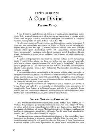 V
CAPÍTULO QUINZE
A Cura Divina
Vernon Purdy
A cura divina tem recebido renovada ênfase na pregação, ensino e prática de muitas
igrejas hoje, sendo elemento essencial no sucesso do evangelismo e missões atuais.
Assim como na Igreja Primitiva, muitos têm orado para Deus confirmar o Evangelho
mediante curas operadas em nome de Jesus (ver At 4.24-31). 1
Há pelo menos quatro razões para crermos que Deus continua curando hoje em dia. A
primeira é que a cura divina encontra-se na Bíblia, e a Bíblia, por ser inspirada pelo
Espírito Santo, é válida para hoje. O Cristo revelado nas Escrituras como nosso Médico é
o mesmo Senhor a quem servimos hoje. Hebreus 13.8 - "Jesus Cristo é o mesmo ontem, e
hoje, e eternamente" - encaixa-se muito bem à mensagem global da epístola. Há uma
grande continuidade na pessoa, caráter e obra de Cristo depois da sua morte, ressurreição
e ascensão.
A segunda razão para crermos na cura divina é estar ela incluída na obra expiadora de
Cristo. O ensino bíblico sobre a cura forma um paralelo com o da salvação.2
A salvação
inclui sanear todos os aspectos da nossa vida, e tudo "provém da expiação".3
Todo dom
perfeito que provém do Céu é resultado da cruz de Cristo. Conforme demonstraremos
adiante, Mateus entende o texto do Servo Sofredor (Is 53), incluindo o ministério de cura
divina na expiação.
A terceira razão acha-se na convergência dos ensinos bíblicos sobre a salvação e a
natureza da humanidade. Já que o ser humano não é uma associação desconexa de corpo,
alma e espírito, mas, de modo muito real, uma unidade, a salvação se aplica a todas as
facetas da existência humana. E um tema genuinamente bíblico, que precisa ser reiterado
- o Evangelho inteiro é para a pessoa inteira.
A última razão para assumirmos um compromisso com o ensino de cura divina é a
crença de que a salvação deve ser entendida, em última análise, como a restauração do
mundo caído. Deus é contra o sofrimento humano, pois não é este resultado da sua
vontade, mas uma consequência da Queda. A redenção deve ser entendida como o plano
de Deus para restaurar toda a criação, especialmente a raça humana.
ORIGEM E NATUREZA DA ENFERMIDADE
Onde o sofrimento humano teve sua origem? Já fazia parte do plano de Deus, ou foi
resultado de alguma coisa que contradizia a intenção divina para com a criação? A Bíblia,
no sentido global, ensina a segunda posição. Não se quer dizer com isto que Deus não
antevia a possibilidade do sofrimento. Muito pelo contrário. A Bíblia expressa claramente
que Ele o levara em conta: Jesus Cristo é o Cordeiro "que foi morto desde a fundação do
mundo" (Ap 13.8). Deus não foi tomado de surpresa.
A questão que se nos apresenta, de máxima importância, é se foi o próprio Deus quem
determinou que houvesse o sofrimento humano. A Bíblia deixa claro que não. O sofri-
mento humano é consequência da queda de Adão, não da vontade de Deus. Deus condena
a maldade humana. Adão, nosso representante no Jardim, trouxe a condenação a todos
 