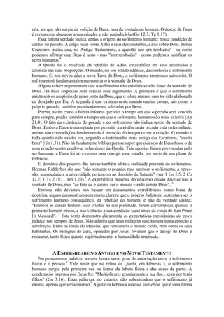 nós, ato que não surgiu da volição de Deus, mas da vontade do homem. O desejo de Deus
é certamente abençoar a sua criação, e não prejudicá-la (Gn 12.3; Tg 1.17).
Essa última verdade indica, então, a origem do sofrimento humano: nossa condição de
caídos no pecado. A culpa recai sobre Adão e seus descendentes, e não sobre Deus. James
Crenshaw indica que, no Antigo Testamento, a questão não era teodicéia' - ou como
podemos afirmar que Deus é justo - mas "antropodicéia" - como podemos justificar os
seres humanos.4
A Queda foi o resultado da rebelião de Adão, catastrófica em seus resultados e
cósmica nas suas proporções. O mundo, no seu estado edênico, desconhecia o sofrimento
humano. E, nos novos céus e nova Terra de Deus, o sofrimento tampouco subsistirá. O
sofrimento é fundamentalmente contrário à vontade de Deus.
Alguns talvez argumentem que o sofrimento não existiria se não fosse da vontade de
Deus. Há duas respostas para refutar esse argumento. A primeira é que o sofrimento
existe sob os auspícios do reino justo de Deus, que o tolera mesmo sem ter sido elaborado
ou desejado por Ele. A segunda é que existem neste mundo muitas coisas, tais como o
próprio pecado, também provisoriamente toleradas por Deus.
Porém, assim como a Bíblia informa que virá o tempo em que o pecado será vencido
para sempre, prediz também o tempo em que o sofrimento humano não mais existirá (Ap
21.4). O fato da existência do pecado e do sofrimento não indica serem da vontade de
Deus. Embora Deus tenha optado por permitir a existência do pecado e da enfermidade,
ambos são contradições fundamentais à intenção divina para com a criação. O mundo e
tudo quanto nele existia era, segundo o testemunho mais antigo das Escrituras, "muito
bom" (Gn 1.31). Não há fundamento bíblico para se supor que o desejo de Deus fosse o de
uma criação contorcendo-se pelas dores da Queda. Tais agonias foram provocadas pelo
ser humano, e Deus foi ao extremo para corrigir esse estado, por meio de um plano de
redenção.
O domínio dos poderes das trevas também afeta a realidade presente do sofrimento.
Herman Ridderbos diz que "não somente o pecado, mas também o sofrimento, a opres-
são, a ansiedade e a adversidade pertencem ao domínio de Satanás" (ver 1 Co 5.5; 2 Co
12.7; 1 Ts 2.18; 1 Tm 1.20).5
A experiência presente do universo criado deve-se não à
vontade de Deus, mas "ao fato de o cosmo ser o mundo virado contra Deus". 6
Embora não devamos nos basear em documentos extrabíblicos como fonte de
doutrina, alguns demonstram com muita clareza que o próprio Judaísmo sustentava ser o
sofrimento humano consequência da rebelião do homem, e não da vontade divina:
"Embora as coisas tenham sido criadas na sua plenitude, foram corrompidas quando o
primeiro homem pecou, e não voltarão à sua condição ideal antes da vinda de Ben Perez
[o Messias]". 7
Este texto demonstra claramente as expectativas messiânicas do povo
judaico nos tempos de Jesus. Não admira que seus milagres suscitassem tanta emoção e
admiração. Eram os sinais do Messias, que restauraria o mundo caído, bem como os seus
habitantes. Os milagres de cura, operados por Jesus, revelam que o desejo de Deus é
restaurar, tanto física quanto espiritualmente, a humanidade arruinada.
A ENFERMIDADE NO ANTIGO E NO NOVO TESTAMENTO
No pensamento judaico, sempre houve certo grau de associação entre o sofrimento
físico e o pecado.8
Vale notar que no relato da Queda, em Gênesis 3, o sofrimento
humano surgiu pela primeira vez na forma da labuta física e das dores de parto. A
condenação imposta por Deus foi: "Multiplicarei grandemente a tua dor... com dor terás
filhos" (Gn 3.16). Estas palavras, no entanto, não subentendem que o sofrimento já
existia, apenas que seria intenso.9
A palavra hebraica usada é 'itstsebõn, que é uma forma
 
