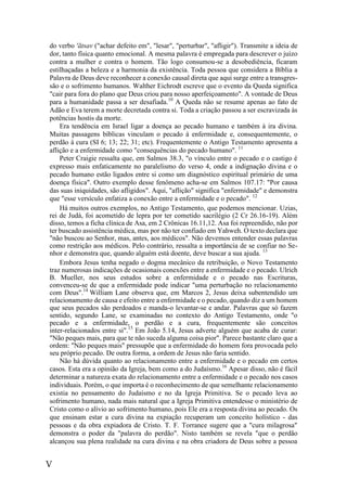 V
do verbo 'ãtsav ("achar defeito em", "lesar", "perturbar", "afligir"). Transmite a ideia de
dor, tanto física quanto emocional. A mesma palavra é empregada para descrever o juízo
contra a mulher e contra o homem. Tão logo consumou-se a desobediência, ficaram
estilhaçadas a beleza e a harmonia da existência. Toda pessoa que considera a Bíblia a
Palavra de Deus deve reconhecer a conexão causal direta que aqui surge entre a transgres-
são e o sofrimento humanos. Walther Eichrodt escreve que o evento da Queda significa
"cair para fora do plano que Deus criou para nosso aperfeiçoamento". A vontade de Deus
para a humanidade passa a ser desafiada.10
A Queda não se resume apenas ao fato de
Adão e Eva terem a morte decretada contra si. Toda a criação passou a ser escravizada às
potências hostis da morte.
Era tendência em Israel ligar a doença ao pecado humano e também à ira divina.
Muitas passagens bíblicas vinculam o pecado à enfermidade e, consequentemente, o
perdão à cura (SI 6; 13; 22; 31; etc). Frequentemente o Antigo Testamento apresenta a
aflição e a enfermidade como "consequências do pecado humano". 11
Peter Craigie ressalta que, em Salmos 38.3, "o vínculo entre o pecado e o castigo é
expresso mais enfaticamente no paralelismo do verso 4, onde a indignação divina e o
pecado humano estão ligados entre si como um diagnóstico espiritual primário de uma
doença física". Outro exemplo desse fenômeno acha-se em Salmos 107.17: "Por causa
das suas iniquidades, são afligidos". Aqui, "aflição" significa "enfermidade" e demonstra
que "esse versículo enfatiza a conexão entre a enfermidade e o pecado". 12
Há muitos outros exemplos, no Antigo Testamento, que podemos mencionar. Uzias,
rei de Judá, foi acometido de lepra por ter cometido sacrilégio (2 Cr 26.16-19). Além
disso, temos a ficha clínica de Asa, em 2 Crônicas 16.11,12. Asa foi repreendido, não por
ter buscado assistência médica, mas por não ter confiado em Yahweh. O texto declara que
"não buscou ao Senhor, mas, antes, aos médicos". Não devemos entender essas palavras
como restrição aos médicos. Pelo contrário, ressalta a importância de se confiar no Se-
nhor e demonstra que, quando alguém está doente, deve buscar a sua ajuda. 13
Embora Jesus tenha negado o dogma mecânico da retribuição, o Novo Testamento
traz numerosas indicações de ocasionais conexões entre a enfermidade e o pecado. Ulrich
B. Mueller, nos seus estudos sobre a enfermidade e o pecado nas Escrituras,
convenceu-se de que a enfermidade pode indicar "uma perturbação no relacionamento
com Deus".14
William Lane observa que, em Marcos 2, Jesus deixa subentendido um
relacionamento de causa e efeito entre a enfermidade e o pecado, quando diz a um homem
que seus pecados são perdoados e manda-o levantar-se e andar. Palavras que só fazem
sentido, segundo Lane, se examinadas no contexto do Antigo Testamento, onde "o
pecado e a enfermidade, o perdão e a cura, frequentemente são conceitos
inter-relacionados entre si".15
Em João 5.14, Jesus adverte alguém que acaba de curar:
"Não peques mais, para que te não suceda alguma coisa pior". Parece bastante claro que a
ordem: "Não peques mais" pressupõe que a enfermidade do homem fora provocada pelo
seu próprio pecado. De outra forma, a ordem de Jesus não faria sentido.
Não há dúvida quanto ao relacionamento entre a enfermidade e o pecado em certos
casos. Esta era a opinião da Igreja, bem como a do Judaísmo.16
Apesar disso, não é fácil
determinar a natureza exata do relacionamento entre a enfermidade e o pecado nos casos
individuais. Porém, o que importa é o reconhecimento de que semelhante relacionamento
existia no pensamento do Judaísmo e no da Igreja Primitiva. Se o pecado leva ao
sofrimento humano, nada mais natural que a Igreja Primitiva entendesse o ministério de
Cristo como o alívio ao sofrimento humano, pois Ele era a resposta divina ao pecado. Os
que ensinam estar a cura divina na expiação recuperam um conceito holístico - das
pessoas e da obra expiadora de Cristo. T. F. Torrance sugere que a "cura milagrosa"
demonstra o poder da "palavra do perdão". Nisto também se revela "que o perdão
alcançou sua plena realidade na cura divina e na obra criadora de Deus sobre a pessoa
 