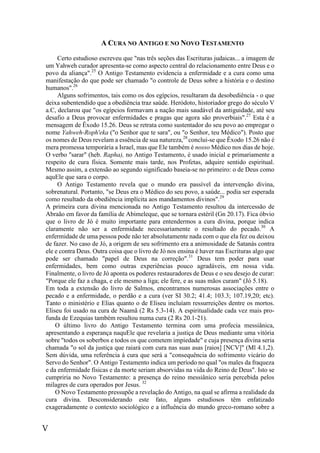 V
A CURA NO ANTIGO E NO NOVO TESTAMENTO
Certo estudioso escreveu que "nas três seções das Escrituras judaicas... a imagem de
um Yahweh curador apresenta-se como aspecto central do relacionamento entre Deus e o
povo da aliança".25
O Antigo Testamento evidencia a enfermidade e a cura como uma
manifestação do que pode ser chamado "o controle de Deus sobre a história e o destino
humanos".26
Alguns sofrimentos, tais como os dos egípcios, resultaram da desobediência - o que
deixa subentendido que a obediência traz saúde. Heródoto, historiador grego do século V
a.C, declarou que "os egípcios formavam a nação mais saudável da antiguidade, até seu
desafio a Deus provocar enfermidades e pragas que agora são proverbiais".27
Esta é a
mensagem de Êxodo 15.26. Deus se retrata como sustentador do seu povo ao empregar o
nome Yahweh-Roph'eka ("o Senhor que te sara", ou "o Senhor, teu Médico"). Posto que
os nomes de Deus revelam a essência de sua natureza,28
conclui-se que Êxodo 15.26 não é
mera promessa temporária a Israel, mas que Ele também é nosso Médico nos dias de hoje.
O verbo "sarar" (heb. Rapha), no Antigo Testamento, é usado inicial e primariamente a
respeito de cura física. Somente mais tarde, nos Profetas, adquire sentido espiritual.
Mesmo assim, a extensão ao segundo significado baseia-se no primeiro: o de Deus como
aquEle que sara o corpo.
O Antigo Testamento revela que o mundo era passível da intervenção divina,
sobrenatural. Portanto, "se Deus era o Médico do seu povo, a saúde... podia ser esperada
como resultado da obediência implícita aos mandamentos divinos".29
A primeira cura divina mencionada no Antigo Testamento resultou da intercessão de
Abraão em favor da família de Abimeleque, que se tornara estéril (Gn 20.17). Fica óbvio
que o livro de Jó é muito importante para entendermos a cura divina, porque indica
claramente não ser a enfermidade necessariamente o resultado do pecado.30
A
enfermidade de uma pessoa pode não ter absolutamente nada com o que ela fez ou deixou
de fazer. No caso de Jó, a origem de seu sofrimento era a animosidade de Satanás contra
ele e contra Deus. Outra coisa que o livro de Jó nos ensina é haver nas Escrituras algo que
pode ser chamado "papel de Deus na correção".31
Deus tem poder para usar
enfermidades, bem como outras experiências pouco agradáveis, em nossa vida.
Finalmente, o livro de Jó aponta os poderes restauradores de Deus e o seu desejo de curar:
"Porque ele faz a chaga, e ele mesmo a liga; ele fere, e as suas mãos curam" (Jó 5.18).
Em toda a extensão do livro de Salmos, encontramos numerosas associações entre o
pecado e a enfermidade, o perdão e a cura (ver SI 30.2; 41.4; 103.3; 107.19,20; etc).
Tanto o ministério e Elias quanto o de Eliseu incluíam ressurreições dentre os mortos.
Eliseu foi usado na cura de Naamã (2 Rs 5.3-14). A espiritualidade cada vez mais pro-
funda de Ezequias também resultou numa cura (2 Rs 20.1-21).
O último livro do Antigo Testamento termina com uma profecia messiânica,
apresentando a esperança naquEle que revelaria a justiça de Deus mediante uma vitória
sobre "todos os soberbos e todos os que cometem impiedade" e cuja presença divina seria
chamada "o sol da justiça que raiará com cura nas suas asas [raios] [NCV]" (Ml 4.1,2).
Sem dúvida, uma referência à cura que será a "consequência do sofrimento vicário do
Servo do Senhor". O Antigo Testamento indica um período no qual "os males da fraqueza
e da enfermidade físicas e da morte seriam absorvidas na vida do Reino de Deus". Isto se
cumpriria no Novo Testamento: a presença do reino messiânico seria percebida pelos
milagres de cura operados por Jesus. 32
O Novo Testamento pressupõe a revelação do Antigo, na qual se afirma a realidade da
cura divina. Desconsiderando este fato, alguns estudiosos têm enfatizado
exageradamente o contexto sociológico e a influência do mundo greco-romano sobre a
 