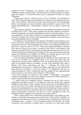 formação do Novo Testamento. Em oposição a esse conceito, enfatizamos que a
influência essencial e primária sobre os escritores do Novo Testamento não era o mundo
pagão dos mágicos e do ocultismo gentios, mas os preparativos já feitos no Antigo
Testamento.
O lugar para se iniciar o estudo de cura, no Novo Testamento, é no ministério de
Jesus. Rene Latourelle sugere que consideremos os milagres de cura operados por Jesus
como "sinais do Reino". Através desses sinais, Jesus nos apresenta o reino da libertação
divina e da restauração do mundo arruinado, a ponto de afetar a "pessoa inteira". Eles
deixam subentendido que a "transformação vindoura" tem sua origem na pessoa de
Cristo. 33
Jesus enfatizou, ainda, que "essas libertações eram evidências da presença da salvação
messiânica (Mt 11.4,5)".34
Eram sinais e garantias de que Deus cumprirá o seu plano e
acabará introduzindo a restauração profetizada, que inclui a nossa ressurreição e o nosso
corpo glorificado. Já agora temos o Penhor, mas a plena consumação ainda não veio. A
cura divina, portanto, não somente é parte integrante do Evangelho, como também uma
testemunha importante da sua veracidade.
Os milagres de cura operados por Jesus podem ser divididos em três categorias: curas
físicas, exorcismos e ressurreições (ou levantar dentre os mortos, para não equipará-las à
ressurreição de Jesus).35
Esta classificação talvez reflita o uso do plural que Paulo faz ao
descrever os "dons de curar" (1 Co 12.9). Todos esses milagres proclamam o poder de
Deus sobre as forças que vão contra a vontade de Deus para os seres humanos. São
expressões do triunfo de Jesus sobre Satanás e da destruição das obras deste (ver 1 Jo 3.8).
A ênfase atribuída aos milagres de cura é substancial, até mesmo quanto ao percentual de
espaço a eles dedicado nos evangelhos. Em Marcos, por exemplo, mas de 31 por cento
dos versículos dizem respeito a milagres de cura operados por Jesus. 36
Falta-nos espaço para detalhar os milagres de cura operados por Jesus. Basta dizer que
cada um dos escritores dos evangelhos utiliza-se das curas, não apenas para nos
impressionar, mas para ensinar a respeito de Jesus e do caráter de Deus, porque curar faz
parte da sua própria natureza. Em Mateus, as curas visam identificar Jesus como o
Messias. Para Lucas, demonstram que Jesus é o Salvador. Ele retrata Jesus
"profundamente envolvido na... batalha com Satanás, cujo poder Ele está vencendo de
modo decisivo ao introduzir a era da nova aliança".37
O evangelho de João tem sua
estrutura baseada nos "sinais", a maioria dos quais são milagres de cura, registrados para
ajudar as pessoas a crer em Jesus como o Messias e Filho de Deus.
O que mais se destaca, no conceito de Jesus quanto à enfermidade, é sua posição
contrária. A enfermidade vai contra a sua vontade