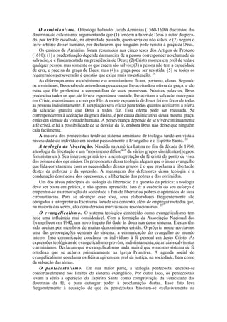 O arminianismo. O teólogo holandês Jacob Arminius (1560-1609) discordou das
doutrinas do calvinismo, argumentando que (1) tendem a fazer de Deus o autor do peca-
do, por ter Ele escolhido, na eternidade passada, quem seria ou não salvo, e (2) negam o
livre-arbítrio do ser humano, por declararem que ninguém pode resistir à graça de Deus.
Os ensinos de Arminius foram resumidos nas cinco teses dos Artigos de Protesto
(1610): (1) a predestinação depende da maneira de a pessoa corresponder ao chamado da
salvação, e é fundamentada na presciência de Deus; (2) Cristo morreu em prol de toda e
qualquer pessoa, mas somente os que creem são salvos; (3) a pessoa não tem a capacidade
de crer, e precisa da graça de Deus; mas (4) a graça pode ser resistida; (5) se todos os
regenerados perseverarão é questão que exige mais investigação. 24
As diferenças entre o calvinismo e o arminianismo ficam, portanto, claras. Segundo
os arminianos, Deus sabe de antemão as pessoas que lhe aceitarão a oferta da graça, e são
estas que Ele predestina a compartilhar de suas promessas. Noutras palavras, Deus
predestina todos os que, de livre e espontânea vontade, lhe aceitam a salvação outorgada
em Cristo, e continuam a viver por Ele. A morte expiatória de Jesus foi em favor de todas
as pessoas indistintamente. E a expiação será eficaz para todos quantos aceitarem a oferta
da salvação gratuita que Deus a todos faz. Essa oferta pode ser recusada. Se
corresponderem à aceitação da graça divina, é por causa da iniciativa dessa mesma graça,
e não em virtude da vontade humana. A perseverança depende de se viver continuamente
a fé cristã, e há a possibilidade de se desviar da fé, embora Deus não deixe que ninguém
caia facilmente.
A maioria dos pentecostais tende ao sistema arminiano de teologia tendo em vista a
necessidade do indivíduo em aceitar pessoalmente o Evangelho e o Espírito Santo. 25
A teologia da libertação. Nascida na América Latina no fim da década de 1960,
a teologia da libertação é um "movimento difuso"26
de vários grupos dissidentes (negros,
feministas etc). Seu interesse primário é a reinterpretação da fé cristã do ponto de vista
dos pobres e dos oprimidos. Os proponentes dessa teologia alegam que o único evangelho
que lida corretamente com as necessidades desses grupos é o que proclama a libertação
destes da pobreza e da opressão. A mensagem dos defensores dessa teologia é a
condenação dos ricos e dos opressores, e a libertação dos pobres e dos oprimidos.
Um dos alvos principais da teologia da libertação é a questão da prática: a teologia
deve ser posta em prática, e não apenas aprendida. Isto é: a essência do seu esforço é
empenhar-se na renovação da sociedade a fim de libertar os pobres e oprimidos de suas
circunstâncias. Para se alcançar esse alvo, seus elaboradores frequentemente são
obrigados a interpretar as Escrituras fora de seu contexto, além de empregar métodos que,
na maioria das vezes, são considerados marxistas ou revolucionários. 27
O evangelicalismo. O sistema teológico conhecido como evangelicalismo tem
hoje uma influência mui considerável. Com a formação da Associação Nacional dos
Evangélicos em 1942, um novo ímpeto foi dado às doutrinas desse sistema. E estas têm
sido aceitas por membros de muitas denominações cristãs. O próprio nome revela-nos
uma das preocupações centrais do sistema: a comunicação do evangelho ao mundo
inteiro. Essa comunicação conclama os indivíduos à fé pessoal em Jesus Cristo. As
expressões teológicas do evangelicalismo provêm, indistintamente, de arraiais calvinistas
e arminianos. Declaram que o evangelicalismo nada mais é que o mesmo sistema de fé
ortodoxa que se achava primeiramente na Igreja Primitiva. A agenda social do
evangelicalismo conclama os fiéis a agirem em prol da justiça, na sociedade, bem como
da salvação das almas.
O pentecostalismo. Em sua maior parte, a teologia pentecostal encaixa-se
confortavelmente nos limites do sistema evangélico. Por outro lado, os pentecostais
levam a sério a operação do Espírito Santo como comprovação da veracidade das
doutrinas da fé, e para outorgar poder à proclamação destas. Esse fato leva
frequentemente à acusação de que os pentecostais baseiam-se exclusivamente na
 