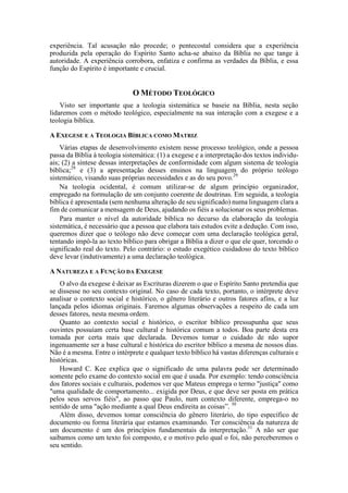 experiência. Tal acusação não procede; o pentecostal considera que a experiência
produzida pela operação do Espírito Santo acha-se abaixo da Bíblia no que tange à
autoridade. A experiência corrobora, enfatiza e confirma as verdades da Bíblia, e essa
função do Espírito é importante e crucial.
O MÉTODO TEOLÓGICO
Visto ser importante que a teologia sistemática se baseie na Bíblia, nesta seção
lidaremos com o método teológico, especialmente na sua interação com a exegese e a
teologia bíblica.
A EXEGESE E A TEOLOGIA BÍBLICA COMO MATRIZ
Várias etapas de desenvolvimento existem nesse processo teológico, onde a pessoa
passa da Bíblia à teologia sistemática: (1) a exegese e a interpretação dos textos individu-
ais; (2) a síntese dessas interpretações de conformidade com algum sistema de teologia
bíblica;28
e (3) a apresentação desses ensinos na linguagem do próprio teólogo
sistemático, visando suas próprias necessidades e as do seu povo.29
Na teologia ocidental, é comum utilizar-se de algum princípio organizador,
empregado na formulação de um conjunto coerente de doutrinas. Em seguida, a teologia
bíblica é apresentada (sem nenhuma alteração de seu significado) numa linguagem clara a
fim de comunicar a mensagem de Deus, ajudando os fiéis a solucionar os seus problemas.
Para manter o nível da autoridade bíblica no decurso da elaboração da teologia
sistemática, é necessário que a pessoa que elabora tais estudos evite a dedução. Com isso,
queremos dizer que o teólogo não deve começar com uma declaração teológica geral,
tentando impô-la ao texto bíblico para obrigar a Bíblia a dizer o que ele quer, torcendo o
significado real do texto. Pelo contrário: o estudo exegético cuidadoso do texto bíblico
deve levar (indutivamente) a uma declaração teológica.
A NATUREZA E A FUNÇÃO DA EXEGESE
O alvo da exegese é deixar as Escrituras dizerem o que o Espírito Santo pretendia que
se dissesse no seu contexto original. No caso de cada texto, portanto, o intérprete deve
analisar o contexto social e histórico, o gênero literário e outros fatores afins, e a luz
lançada pelos idiomas originais. Faremos algumas observações a respeito de cada um
desses fatores, nesta mesma ordem.
Quanto ao contexto social e histórico, o escritor bíblico pressupunha que seus
ouvintes possuíam certa base cultural e histórica comum a todos. Boa parte desta era
tomada por certa mais que declarada. Devemos tomar o cuidado de não supor
ingenuamente ser a base cultural e histórica do escritor bíblico a mesma de nossos dias.
Não é a mesma. Entre o intérprete e qualquer texto bíblico há vastas diferenças culturais e
históricas.
Howard C. Kee explica que o significado de uma palavra pode ser determinado
somente pelo exame do contexto social em que é usada. Por exemplo: tendo consciência
dos fatores sociais e culturais, podemos ver que Mateus emprega o termo "justiça" como
"uma qualidade de comportamento... exigida por Deus, e que deve ser posta em prática
pelos seus servos fiéis", ao passo que Paulo, num contexto diferente, emprega-o no
sentido de uma "ação mediante a qual Deus endireita as coisas”. 30
Além disso, devemos tomar consciência do gênero literário, do tipo específico de
documento ou forma literária que estamos examinando. Ter consciência da natureza de
um documento é um dos princípios fundamentais da interpretação.31
A não ser que
saibamos como um texto foi composto, e o motivo pelo qual o foi, não perceberemos o
seu sentido.
 