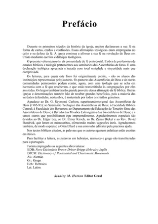 Prefácio
Durante os primeiros séculos da história da igreja, muitos declararam a sua fé na
forma de cartas, credos e confissões. Essas afirmações teológicas eram empregadas no
culto e na defesa da fé. A igreja continua a afirmar a sua fé na revelação de Deus em
Cristo mediante escritos e diálogos teológicos.
O presente volume provém da comunidade de fé pentecostal. E obra de professores de
estudos bíblicos e teologia pertencentes aos seminários das Assembleias de Deus. E uma
declaração teológica apreciada e tratada com total seriedade e sinceridade mais que
comprovada.
Os leitores, para quem este livro foi originalmente escrito, - são os alunos das
instituições representadas pelos autores. Os pastores das Assembleias de Deus e de outras
comunidades pentecostais podem contar, agora, com uma teologia que se acha em
harmonia com a fé que receberam, e que estão transmitindo às congregações por eles
assistidas. Os leigos também tirarão grande proveito dessa afirmação da fé bíblica. Outras
igrejas e denominações também hão de receber grandes benefícios, pois a maioria das
verdades defendidas, nesta obra, é sustentada por todos os cristãos genuínos.
Agradeço ao Dr. G. Raymond Carlson, superintendente-geral das Assembleias de
Deus (1985-93); ao Seminário Teológico das Assembleias de Deus; à Faculdade Bíblica
Central; à Faculdade dos Bereanos; ao Departamento de Educação de Terceiro Grau das
Assembleias de Deus; à Divisão das Missões Estrangeiras das Assembleias de Deus; e a
tantos outros que possibilitaram este empreendimento. Agradecimentos especiais são
devidos ao Dr. Edgar Lee, ao Dr. Élmer Kirsch, ao Dr. Zenas Bicket e ao Rev. David
Bundrick, que leram os manuscritos, oferecendo muitas sugestões úteis. Agradecemos
também, de modo especial, a Glen Ellard e sua comissão editorial pela preciosa ajuda.
Nos textos bíblicos citados, as palavras que os autores querem enfatizar estão escritas
em itálico.
Para facilitar a leitura, as palavras em hebraico, aramaico e grego são transliteradas
para o português.
Foram empregadas as seguintes abreviaturas:
BDB: Novo Dicionário Brown-Dríver-Briggs Hebraíco-Inglês
DPCM: Dictionary of Pentecostal and Charismatíc Movements
AL: Alemão
Gr.: Grego
Heb.: Hebraico
Lat: Latim
Stanley M. Horton Editor Geral
 