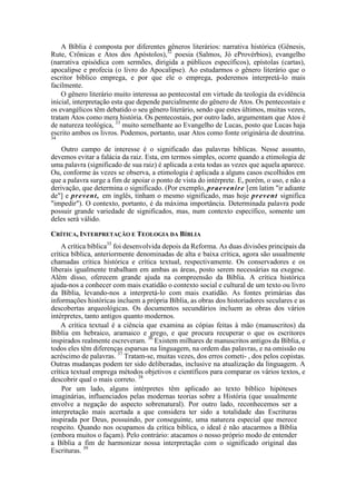 A Bíblia é composta por diferentes gêneros literários: narrativa histórica (Gênesis,
Rute, Crônicas e Atos dos Apóstolos),32
poesia (Salmos, Jó eProvérbios), evangelho
(narrativa episódica com sermões, dirigida a públicos específicos), epístolas (cartas),
apocalipse e profecia (o livro do Apocalipse). Ao estudarmos o gênero literário que o
escritor bíblico emprega, e por que ele o emprega, poderemos interpretá-lo mais
facilmente.
O gênero literário muito interessa ao pentecostal em virtude da teologia da evidência
inicial, interpretação esta que depende parcialmente do gênero de Atos. Os pentecostais e
os evangélicos têm debatido o seu gênero literário, sendo que estes últimos, muitas vezes,
tratam Atos como mera história. Os pentecostais, por outro lado, argumentam que Atos é
de natureza teológica, 33
muito semelhante ao Evangelho de Lucas, posto que Lucas haja
escrito ambos os livros. Podemos, portanto, usar Atos como fonte originária de doutrina.
34
Outro campo de interesse é o significado das palavras bíblicas. Nesse assunto,
devemos evitar a falácia da raiz. Esta, em termos simples, ocorre quando a etimologia de
uma palavra (significado de sua raiz) é aplicada a esta todas as vezes que aquela aparece.
Ou, conforme às vezes se observa, a etimologia é aplicada a alguns casos escolhidos em
que a palavra surge a fim de apoiar o ponto de vista do intérprete. E, porém, o uso, e não a
derivação, que determina o significado. (Por exemplo, praevenire [em latim "ir adiante
de"] e prevent, em inglês, tinham o mesmo significado, mas hoje prevent significa
"impedir"). O contexto, portanto, é da máxima importância. Determinada palavra pode
possuir grande variedade de significados, mas, num contexto específico, somente um
deles será válido.
CRÍTICA, INTERPRETAÇÃO E TEOLOGIA DA BÍBLIA
A crítica bíblica35
foi desenvolvida depois da Reforma. As duas divisões principais da
crítica bíblica, anteriormente denominadas de alta e baixa crítica, agora são usualmente
chamadas crítica histórica e crítica textual, respectivamente. Os conservadores e os
liberais igualmente trabalham em ambas as áreas, posto serem necessárias na exegese.
Além disso, oferecem grande ajuda na compreensão da Bíblia. A crítica histórica
ajuda-nos a conhecer com mais exatidão o contexto social e cultural de um texto ou livro
da Bíblia, levando-nos a interpretá-lo com mais exatidão. As fontes primárias das
informações históricas incluem a própria Bíblia, as obras dos historiadores seculares e as
descobertas arqueológicas. Os documentos secundários incluem as obras dos vários
intérpretes, tanto antigos quanto modernos.
A crítica textual é a ciência que examina as cópias feitas à mão (manuscritos) da
Bíblia em hebraico, aramaico e grego, e que procura recuperar o que os escritores
inspirados realmente escreveram. 36
Existem milhares de manuscritos antigos da Bíblia, e
todos eles têm diferenças esparsas na linguagem, na ordem das palavras, e na omissão ou
acréscimo de palavras. 37
Tratam-se, muitas vezes, dos erros cometi- , dos pelos copistas.
Outras mudanças podem ter sido deliberadas, inclusive na atualização da linguagem. A
crítica textual emprega métodos objetivos e científicos para comparar os vários textos, e
descobrir qual o mais correto. 38
Por um lado, alguns intérpretes têm aplicado ao texto bíblico hipóteses
imaginárias, influenciados pelas modernas teorias sobre a História (que usualmente
envolve a negação do aspecto sobrenatural). Por outro lado, reconhecemos ser a
interpretação mais acertada a que considera ter sido a totalidade das Escrituras
inspirada por Deus, possuindo, por conseguinte, uma natureza especial que merece
respeito. Quando nos ocupamos da crítica bíblica, o ideal é não atacarmos a Bíblia
(embora muitos o façam). Pelo contrário: atacamos o nosso próprio modo de entender
a Bíblia a fim de harmonizar nossa interpretação com o significado original das
Escrituras. 39
 