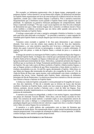 Por exemplo: os intérpretes pentecostais vêm, já algum tempo, empregando o que
podemos chamar "crítica narrativa" na sua forma mais simples. Os defensores do batismo
no Espírito Santo argumentam em favor de uma teologia de evidência inicial em Atos dos
Apóstolos, crendo que o falar noutras línguas é normativa. Pois a narrativa menciona
frequentemente que o fenômeno ocorre quando o Espírito Santo enche alguém com sua
plenitude. As repetições na narrativa fornecem paradigmas de comportamento, dando
força e expressão à teologia.40
Ou seja: o que Lucas registrou em Atos foi com a intenção
de demonstrar-nos que o falar noutras línguas não é somente a evidência inicial e física
como também a evidência convincente que nos deixa saber quando uma pessoa foi
realmente batizada no Espírito Santo.
O teólogo conservador crê estar a narrativa arraigada à história (a história é o meio
pelo qual teria sido efetivada a revelação).41
Ao proceder a narrativa, o autor sagrado foi
orientado pelo Espírito Santo na seleção daquilo que serviria ao seu propósito, omitindo o
restante.
Tomemos como exemplo o capítulo 2 de Atos para demonstrar o que estamos
dizendo. Este texto é um dos relatos mais amplos do livro de Atos dos Apóstolos.
Determinamos B ser uma narrativa específica por levar-nos a distinguir seus limites
dentro dos quais é possível divisar os personagens, o enredo e o ponto culminante. O
capítulo tem três partes: a vinda do Espírito Santo, a atitude do povo e o sermão de
Pedro.42
O âmago da narrativa (a mensagem de Pedro) explica a função teológica das línguas e
da vinda do Espírito Santo. As línguas são o sinal de que a prometida era da salvação e do
Espírito Santo já havia chegado; as línguas evidenciam que o Espírito Santo já revestiu a
Igreja de poder para testemunhar de Jesus. Além disso, o propósito primário das línguas é
testificar que as escrituras do Antigo Testamento profetizaram a respeito da presente era
do Espírito. Ou seja: todo o povo de Deus receberia o Espírito e falaria noutras línguas, e
que as línguas seriam a evidência de que Deus ressuscitara a Jesus dentre os mortos e o
exaltara, ascendendo-o ao céu. Aí está Ele, agora, derramando o Espírito. Além disso, os
que falam em línguas dão testemunho da salvação e do evangelho de Jesus (cf. 1.8), da
vinda do Reino de Deus que, agora mesmo, está confrontando com sinais e prodígios as
potências das trevas. Lucas, inspirado pelo Espírito Santo, selecionou os elementos
principais do Dia de Pentecostes, e os descreveu nessa breve narrativa a fim de convencer
seus leitores a buscar o batismo no Espírito Santo.
A ênfase na vinda do Espírito com poder é o tema principal no Evangelho de Lucas e
em Atos dos Apóstolos. O fato dá a entender que os leitores de Lucas não haviam
recebido o batismo no Espírito Santo, sendo este mui comum na Igreja Primitiva. Seus
leitores, portanto, devem receber o batismo com o sinal do falar em línguas. Esse
revestimento de poder impulsionaria-os a se lançarem no mundo como uma comunidade
poderosa de testemunho.
A narrativa era comum na antiguidade, e ainda o é em muitos lugares, especialmente
nos países do chamado Terceiro Mundo. Além disso, está em franca ascensão no Oci-
dente. Ela comunica de modo indireto: o narrador expõe os seus argumentos através de
elementos tais como o diálogo e o comportamento. Assim, o comportamento torna-se
paradigma daquilo que os leitores devem valorizar e seguir (em Atos 2, receber o Espírito
com o falar em outras línguas fez-se normativo).
A narrativa e o estilo indireto são contrastados com os tipos de literatura que
comunicam de modo direto. Na comunicação direta, o autor ensina na primeira pessoa de
maneira proposicional. Um exemplo de orientação na Bíblia é a forma epistolar. A Bíblia
contém teologia, tanto narrativa quanto proposicional.
PRESSUPOSIÇÕES DO INTÉRPRETE E DO TEÓLOGO
 