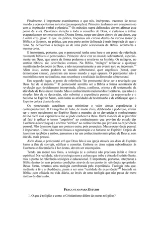Finalmente, é importante examinarmos o que nós, intérpretes, trazemos de nosso
mundo, e acrescentamos ao texto (pressuposições). Primeiro: tenhamos um compromisso
com a inspiração verbal e plenária.43
Os métodos supra delineados devem afirmar esse
ponto de vista. Prestemos atenção a todo o conselho de Deus, e evitemos a ênfase
exagerada num só tema ou texto. Doutra forma, surge um cânon dentro de um cânon, que
é outro erro grave. E que, na prática, traçamos um círculo dentro do círculo maior (a
Bíblia), e dizemos, na prática, que essa parte assim delineada é mais inspirada do que o
resto. Se derivarmos a teologia só de uma parte selecionada da Bíblia, acontecerá a
mesma coisa.
E importante, portanto, que o pentecostal tenha uma base e um ponto de referência
realmente bíblicos e pentecostais. Primeiro: deve crer no mundo sobrenatural, especial-
mente em Deus, que opera de forma poderosa e revela-se na história. Os milagres, no
sentido bíblico, são ocorrências comuns. Na Bíblia, "milagre" refere-se a qualquer
manifestação do poder de Deus, e não necessariamente a um evento raro ou incomum.44
Além disso, outros poderes no mundo sobrenatural, quer angelicais (bons), quer
demoníacos (maus), penetram em nosso mundo e aqui operam. O pentecostal não é
materialista nem racionalista, mas reconhece a realidade da dimensão sobrenatural.
Em segundo lugar, o ponto de referência "do pentecostal deve ser a revelação que
Deus fez de si mesmo.45
O pentecostal acredita ser a Bíblia a forma autorizada de
revelação que, devidamente interpretada, afirma, confirma, orienta e dá testemunho da
atividade de Deus neste mundo. Mas o conhecimento racional das Escrituras, que não é o
simples fato de se decoradas, não substitui a experiência pessoal da regeneração e o
batismo no Espírito Santo, com todas as atividades de testemunho e de edificação que o
Espírito coloca diante de nós.
Os pentecostais acreditam que minimizar o valor dessas experiências é
contraproducente. O Evangelho de João, de modo claro, deliberado e poderoso, afirma
ser o novo nascimento no Espírito Santo a maneira de se desvendar o conhecimento
divino. Sem essa experiência não se pode conhecer a Deus. Outra maneira de se perceber
tal fato é aplicar o termo "cognitivo" ao conhecimento que provém do estudo das
Escrituras (ou teologia) e o termo "afetivo" ao conhecimento que provém da experiência
pessoal. Não devemos jogar um contra o outro, pois essenciais. Mas a experiência pessoal
é importante. Como são maravilhosos a regeneração e o batismo no Espírito! Depois de
havermos recebido a ambos, passamos a ter um conhecimento mais pleno de Deus e, sem
dúvida, mais pessoal.
Além disso, o pentecostal crê que Deus fala à sua igreja através dos dons do Espírito
Santo a fim de corrigir, edificar e consolar. Embora os dons sejam subordinados às
Escrituras e discerníveis à luz destas, devem ser encorajados.
Tendo em mente tais fatos, a teologia (e a cultura) não precisam inibir o fervor
espiritual. Na realidade, não é a teologia nem a cultura que inibe a obra do Espírito Santo,
mas o ponto de referência-teológica e educacional. E importante, portanto, interpretar a
Bíblia dentro de suas próprias condições através de um ponto de referência apropriado.
Dessa forma, teremos uma teologia corroborada pela experiência. Teologia esta que,
mediante a fé e a obediência, passa a ser uma "realidade da experiência"46
baseada na
Bíblia, com eficácia na vida diária, ao invés de uma teologia que não passa de mero
motivo de discussão.
PERGUNTAS PARA ESTUDO
1. O que é religião e como o Cristianismo difere de outras religiões?
 