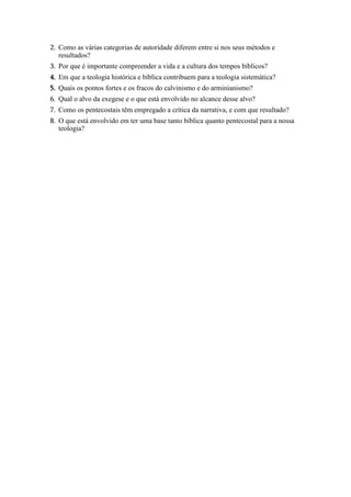 2. Como as várias categorias de autoridade diferem entre si nos seus métodos e
resultados?
3. Por que é importante compreender a vida e a cultura dos tempos bíblicos?
4. Em que a teologia histórica e bíblica contribuem para a teologia sistemática?
5. Quais os pontos fortes e os fracos do calvinismo e do arminianismo?
6. Qual o alvo da exegese e o que está envolvido no alcance desse alvo?
7. Como os pentecostais têm empregado a crítica da narrativa, e com que resultado?
8. O que está envolvido em ter uma base tanto bíblica quanto pentecostal para a nossa
teologia?
 