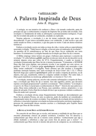 CAPÍTULO TRÊS
A Palavra Inspirada de Deus
John R. Higgins
A teologia, na sua tentativa de conhecer a Deus e de tornado conhecido, parte do
princípio de que o conhecimento a respeito do Supremo Ser já tenha sido revelado. Esta
revelação é o fundamento de todas as afirmações e pronunciamentos teológicos. O que
não foi revelado não pode ser conhecido, estudado ou explicado.
Noutras palavras, a revelação é o ato de tornar conhecido algo que antes era
desconhecido. O que estava escondido passa a ser conhecido. A mãe revela o que está
sendo assado no forno; o mecânico, o que deu pane no motor. Cada um destes mistérios
termina aí.
Embora a revelação ocorra em todas as áreas da vida, o termo acha-se especialmente
associado à religião. "Onde houver religião, aí haverá uma reivindicação de revelação".1
As questões da fé centralizam-se no fato de que Deus fez-se conhecido aos seres
humanos. O cristianismo é a religião baseada na revelação que Deus fez de si mesmo.
A Bíblia emprega vários termos em grego e hebraico para expressar o conceito da
revelação.2
O verbo hebraico gãlãh significa revelar por meio do ato de descobrir ou de
arrancar alguma coisa que cobre (Is 47.3). Frequentemente, é usado no tocante à
revelação (comunicada) que Deus faz de si mesmo às pessoas: "Certamente, o SENHOR
Deus não fará coisa alguma, sem primeiro revelar o seu segredo aos seus servos, os
profetas" (Am 3.7). A palavra grega apokalupsis (revelação) está associada a esta
idéia: tornar conhecido o Evangelho. Paulo afirmou que não recebeu o Evangelho
mediante instrução humana, mas "pela revelação de Jesus Cristo" (Gl 1.12). J. Oliver
Buswell alega que a palavra apokalupsis pode ser usada a respeito de pessoas, ou de
objetos, mas que, usualmente, refere-se a alguma verdade revelada.3
Por outro lado, é
Deus quem manifesta ou mostra (gr. phaneroõ) a si mesmo (1 Tm 3.16).
A revelação, noutras palavras, envolve não somente informações a respeito de Deus,
mas a revelação que Deus fez de si mesmo. Isso não significa, porém, que devemos
rejeitar a revelação proposicional4
e preferir a existencial. 5
Pelo contrário: "a revelação a
respeito de Deus é crucial para o conhecimento de Deus".6
Através de suas palavras e
ações, Deus torna conhecida a sua Pessoa, seus caminhos, valores, propósitos e o seu
plano de salvação. O alvo final da revelação divina é que as pessoas venham a conhecer a
Deus de modo real e pessoal.
Embora a revelação divina esteja frequentemente limitada ao desvendamento que
Deus faz da própria Pessoa, em atos ou palavras, pode ela também ser considerada a
concatenação maior de eventos revelados. Essa definição da revelação divina incluiria a
reflexão e a inscrição (registrar a revelação na forma escrita) pelos escritores inspirados, o
processo da canonização desses mesmos escritos e a iluminação pelo Espírito Santo
daquilo que Deus de fato revelou.
A REVELAÇÃO DE DEUS AO GÊNERO HUMANO
No conceito de um Deus que se revela, está inerente a realidade de um Deus que se
encontra plenamente cônscio da própria existência. Cornélius Van Til descreve o
conhecimento que Deus tem de si mesmo como analítico: "conhecimento que não é
obtido mediante a referência a algo que existe fora da pessoa que o exerce".7
O
conhecimento que Deus tem de si mesmo não proveio de comparar-se, ou contrastar-se,
 