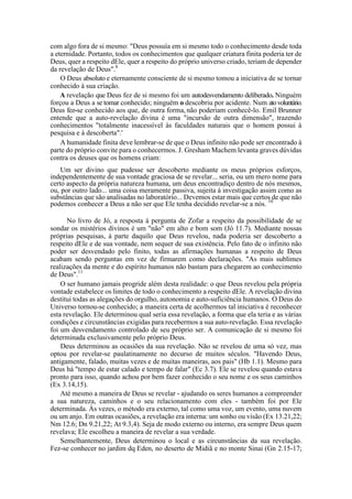 com algo fora de si mesmo: "Deus possuía em si mesmo todo o conhecimento desde toda
a eternidade. Portanto, todos os conhecimentos que qualquer criatura finita poderia ter de
Deus, quer a respeito dEle, quer a respeito do próprio universo criado, teriam de depender
da revelação de Deus".8
O Deus absoluto e eternamente consciente de si mesmo tomou a iniciativa de se tornar
conhecido à sua criação.
A revelação que Deus fez de si mesmo foi um autodesvendamento deliberado. Ninguém
forçou a Deus a se tomar conhecido; ninguém o descobriu por acidente. Num atovoluntário.
Deus fez-se conhecido aos que, de outra forma, não poderiam conhecê-lo. Emil Brunner
entende que a auto-revelação divina é uma "incursão de outra dimensão", trazendo
conhecimentos "totalmente inacessível às faculdades naturais que o homem possui à
pesquisa e à descoberta".'
A humanidade finita deve lembrar-se de que o Deus infinito não pode ser encontrado à
parte do próprio convite para o conhecermos. J. Gresham Machem levanta graves dúvidas
contra os deuses que os homens criam:
Um ser divino que pudesse ser descoberto mediante os meus próprios esforços,
independentemente de sua vontade graciosa de se revelar... seria, ou um mero nome para
certo aspecto da própria natureza humana, um deus encontradiço dentro de nós mesmos,
ou, por outro lado... uma coisa meramente passiva, sujeita à investigação assim como as
substâncias que são analisadas no laboratório... Devemos estar mais que certos de que não
podemos conhecer a Deus a não ser que Ele tenha decidido revelar-se a nós. 10
No livro de Jó, a resposta à pergunta de Zofar a respeito da possibilidade de se
sondar os mistérios divinos é um "não" em alto e bom som (Jó 11.7). Mediante nossas
próprias pesquisas, à parte daquilo que Deus revelou, nada poderia ser descoberto a
respeito dEle e de sua vontade, nem sequer de sua existência. Pelo fato de o infinito não
poder ser desvendado pelo finito, todas as afirmações humanas a respeito de Deus
acabam sendo perguntas em vez de firmarem como declarações. "As mais sublimes
realizações da mente e do espírito humanos não bastam para chegarem ao conhecimento
de Deus".11
O ser humano jamais progride além desta realidade: o que Deus revelou pela própria
vontade estabelece os limites de todo o conhecimento a respeito dEle. A revelação divina
destitui todas as alegações do orgulho, autonomia e auto-suficiência humanos. O Deus do
Universo tornou-se conhecido; a maneira certa de acolhermos tal iniciativa é reconhecer
esta revelação. Ele determinou qual seria essa revelação, a forma que ela teria e as várias
condições e circunstâncias exigidas para recebermos a sua auto-revelação. Essa revelação
foi um desvendamento controlado de seu próprio ser. A comunicação de si mesmo foi
determinada exclusivamente pelo próprio Deus.
Deus determinou as ocasiões da sua revelação. Não se revelou de uma só vez, mas
optou por revelar-se paulatinamente no decurso de muitos séculos. "Havendo Deus,
antigamente, falado, muitas vezes e de muitas maneiras, aos pais" (Hb 1.1). Mesmo para
Deus há "tempo de estar calado e tempo de falar" (Ec 3.7). Ele se revelou quando estava
pronto para isso, quando achou por bem fazer conhecido o seu nome e os seus caminhos
(Ex 3.14,15).
Até mesmo a maneira de Deus se revelar - ajudando os seres humanos a compreender
a sua natureza, caminhos e o seu relacionamento com eles - também foi por Ele
determinada. Às vezes, o método era externo, tal como uma voz, um evento, uma nuvem
ou um anjo. Em outras ocasiões, a revelação era interna: um sonho ou visão (Ex 13.21,22;
Nm 12.6; Dn 9.21,22; At 9.3,4). Seja de modo externo ou interno, era sempre Deus quem
revelava; Ele escolheu a maneira de revelar a sua verdade.
Semelhantemente, Deus determinou o local e as circunstâncias da sua revelação.
Fez-se conhecer no jardim dq Eden, no deserto de Midiã e no monte Sinai (Gn 2.15-17;
 