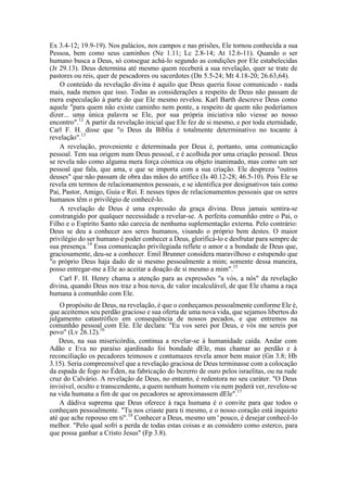 Ex 3.4-12; 19.9-19). Nos palácios, nos campos e nas prisões, Ele tornou conhecida a sua
Pessoa, bem como seus caminhos (Ne 1.11; Lc 2.8-14; At 12.6-11). Quando o ser
humano busca a Deus, só consegue achá-lo segundo as condições por Ele estabelecidas
(Jr 29.13). Deus determina até mesmo quem receberá a sua revelação, quer se trate de
pastores ou reis, quer de pescadores ou sacerdotes (Dn 5.5-24; Mt 4.18-20; 26.63,64).
O conteúdo da revelação divina é aquilo que Deus queria fosse comunicado - nada
mais, nada menos que isso. Todas as considerações a respeito de Deus não passam de
mera especulação à parte do que Ele mesmo revelou. Karl Barth descreve Deus como
aquele "para quem não existe caminho nem ponte, a respeito de quem não poderíamos
dizer... uma única palavra se Ele, por sua própria iniciativa não viesse ao nosso
encontro".12
A partir da revelação inicial que Ele fez de si mesmo, e por toda eternidade,
Carl F. H. disse que "o Deus da Bíblia é totalmente determinativo no tocante à
revelação".13
A revelação, proveniente e determinada por Deus é, portanto, uma comunicação
pessoal. Tem sua origem num Deus pessoal, e é acolhida por uma criação pessoal. Deus
se revela não como alguma mera força cósmica ou objeto inanimado, mas como um ser
pessoal que fala, que ama, e que se importa com a sua criação. Ele despreza "outros
deuses" que não passam de obra das mãos do artífice (Is 40.12-28; 46.5-10). Pois Ele se
revela em termos de relacionamentos pessoais, e se identifica por designativos tais como
Pai, Pastor, Amigo, Guia e Rei. E nesses tipos de relacionamentos pessoais que os seres
humanos têm o privilégio de conhecê-lo.
A revelação de Deus é uma expressão da graça divina. Deus jamais sentira-se
constrangido por qualquer necessidade a revelar-se. A perfeita comunhão entre o Pai, o
Filho e o Espírito Santo não carecia de nenhuma suplementação externa. Pelo contrário:
Deus se deu a conhecer aos seres humanos, visando o próprio bem destes. O maior
privilégio do ser humano é poder conhecer a Deus, glorificá-lo e desfrutar para sempre de
sua presença.14
Essa comunicação privilegiada reflete o amor e a bondade de Deus que,
graciosamente, deu-se a conhecer. Emil Brunner considera maravilhoso e estupendo que
"o próprio Deus haja dado de si mesmo pessoalmente a mim; somente dessa maneira,
posso entregar-me a Ele ao aceitar a doação de si mesmo a mim".15
Carl F. H. Henry chama a atenção para as expressões "a vós, a nós" da revelação
divina, quando Deus nos traz a boa nova, de valor incalculável, de que Ele chama a raça
humana à comunhão com Ele.
O propósito de Deus, na revelação, é que o conheçamos pessoalmente conforme Ele é,
que aceitemos seu perdão gracioso e sua oferta de uma nova vida, que sejamos libertos do
julgamento catastrófico em consequência de nossos pecados, e que entremos na
comunhão pessoal com Ele. Ele declara: "Eu vos serei por Deus, e vós me sereis por
povo" (Lv 26.12).16
Deus, na sua misericórdia, continua a revelar-se à humanidade caída. Andar com
Adão e Eva no paraíso ajardinado foi bondade dEle, mas chamar ao perdão e à
reconciliação os pecadores teimosos e contumazes revela amor bem maior (Gn 3.8; Hb
3.15). Seria compreensível que a revelação graciosa de Deus terminasse com a colocação
da espada de fogo no Éden, na fabricação do bezerro de ouro pelos israelitas, ou na rude
cruz do Calvário. A revelação de Deus, no entanto, é redentora no seu caráter. "O Deus
invisível, oculto e transcendente, a quem nenhum homem viu nem poderá ver, revelou-se
na vida humana a fim de que os pecadores se aproximassem dEle".17
A dádiva suprema que Deus oferece à raça humana é o convite para que todos o
conheçam pessoalmente. "Tu nos criaste para ti mesmo, e o nosso coração está inquieto
até que ache repouso em ti".18
Conhecer a Deus, mesmo um ' pouco, é desejar conhecê-lo
melhor. "Pelo qual sofri a perda de todas estas coisas e as considero como esterco, para
que possa ganhar a Cristo Jesus" (Fp 3.8).
 
