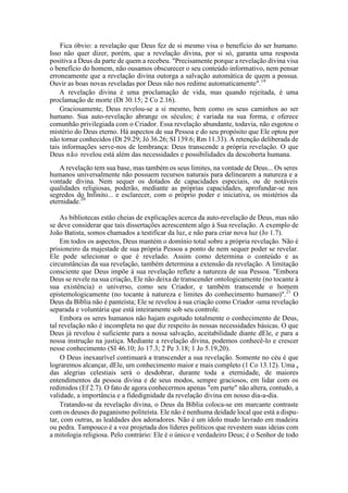 Fica óbvio: a revelação que Deus fez de si mesmo visa o benefício do ser humano.
Isso não quer dizer, porém, que a revelação divina, por si só, garanta uma resposta
positiva a Deus da parte de quem a recebeu. "Precisamente porque a revelação divina visa
o benefício do homem, não ousamos obscurecer o seu conteúdo informativo, nem pensar
erroneamente que a revelação divina outorga a salvação automática de quem a possua.
Ouvir as boas novas reveladas por Deus não nos redime automaticamente".19
A revelação divina é uma proclamação de vida, mas quando rejeitada, é uma
proclamação de morte (Dt 30.15; 2 Co 2.16).
Graciosamente, Deus revelou-se a si mesmo, bem como os seus caminhos ao ser
humano. Sua auto-revelação abrange os séculos; é variada na sua forma, e oferece
comunhão privilegiada com o Criador. Essa revelação abundante, todavia, não esgotou o
mistério do Deus eterno. Há aspectos de sua Pessoa e do seu propósito que Ele optou por
não tornar conhecidos (Dt 29.29; Jó 36.26; SI 139.6; Rm 11.33). A retenção deliberada de
tais informações serve-nos de lembrança: Deus transcende a própria revelação. O que
Deus não revelou está além das necessidades e possibilidades da descoberta humana.
A revelação tem sua base, mas também os seus limites, na vontade de Deus... Os seres
humanos universalmente não possuem recursos naturais para delinearem a natureza e a
vontade divina. Nem sequer os dotados de capacidades especiais, ou de notáveis
qualidades religiosas, poderão, mediante as próprias capacidades, aprofundar-se nos
segredos do Infinito... e esclarecer, com o próprio poder e iniciativa, os mistérios da
eternidade.20
As bibliotecas estão cheias de explicações acerca da auto-revelação de Deus, mas não
se deve considerar que tais dissertações acrescentem algo à Sua revelação. A exemplo de
João Batista, somos chamados a testificar da luz, e não para criar nova luz (Jo 1.7).
Em todos os aspectos, Deus mantém o domínio total sobre a própria revelação. Não é
prisioneiro da majestade de sua própria Pessoa a ponto de nem sequer poder se revelar.
Ele pode selecionar o que é revelado. Assim como determina o conteúdo e as
circunstâncias da sua revelação, também determina a extensão da revelação. A limitação
consciente que Deus impõe à sua revelação reflete a natureza de sua Pessoa. "Embora
Deus se revele na sua criação, Ele não deixa de transcender ontologicamente (no tocante à
sua existência) o universo, como seu Criador, e também transcende o homem
epistemologicamente (no tocante à natureza e limites do conhecimento humano)".21
O
Deus da Bíblia não é panteísta; Ele se revelou à sua criação como Criador -uma revelação
separada e voluntária que está inteiramente sob seu controle.
Embora os seres humanos não hajam esgotado totalmente o conhecimento de Deus,
tal revelação não é incompleta no que diz respeito às nossas necessidades básicas. O que
Deus já revelou é suficiente para a nossa salvação, aceitabilidade diante dEle, e para a
nossa instrução na justiça. Mediante a revelação divina, podemos conhecê-lo e crescer
nesse conhecimento (SI 46.10; Jo 17.3; 2 Pe 3.18; 1 Jo 5.19,20).
O Deus inexaurível continuará a transcender a sua revelação. Somente no céu é que
lograremos alcançar, dEle, um conhecimento maior e mais completo (1 Co 13.12). Uma a
das alegrias celestiais será o desdobrar, durante toda a eternidade, de maiores
entendimentos da pessoa divina e de seus modos, sempre graciosos, em lidar com os
redimidos (Ef 2.7). O fato de agora conhecermos apenas "em parte" não altera, contudo, a
validade, a importância e a fidedignidade da revelação divina em nosso dia-a-dia.
Tratando-se da revelação divina, o Deus da Bíblia coloca-se em marcante contraste
com os deuses do paganismo politeísta. Ele não é nenhuma deidade local que está a dispu-
tar, com outras, as lealdades dos adoradores. Não é um ídolo mudo lavrado em madeira
ou pedra. Tampouco é a voz projetada dos líderes políticos que revestem suas ideias com
a mitologia religiosa. Pelo contrário: Ele é o único e verdadeiro Deus; é o Senhor de todo
 