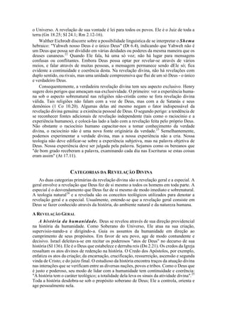 o Universo. A revelação de sua vontade é lei para todos os povos. Ele é o Juiz de toda a
terra (Gn 18.25; SI 24.1; Rm 2.12-16).
Walther Eichrodt discorre sobre a possibilidade linguística de se interpretar o Shema
hebraico: "Yahweh nosso Deus é o único Deus" (Dt 6.4), indicando que Yahweh não é
um Deus que possa ser dividido em várias deidades ou poderes da mesma maneira que os
deuses cananeus.22
Quando Ele fala, há uma só voz; não há lugar para mensagens
confusas ou conflitantes. Embora Deus possa optar por revelar-se através de vários
meios, e falar através de muitas pessoas, a mensagem permanece sendo dEle só; fica
evidente a continuidade e coerência desta. Na revelação divina, não há revelações com
duplo sentido, ou rivais, mas uma unidade compreensiva que flui de um só Deus - o único
e verdadeiro Deus.
Consequentemente, a verdadeira revelação divina tem seu aspecto exclusivo. Henry
sugere dois perigos que ameaçam sua exclusividade. O primeiro: ver a experiência huma-
na sob o aspecto sobrenatural nas religiões não-cristãs como se fora revelação divina
válida. Tais religiões não falam com a voz de Deus, mas com a de Satanás e seus
demônios (1 Co 10.20). Algumas delas até mesmo negam o fator indispensável da
revelação divina genuína: a existência pessoal de Deus. O segundo perigo: a tendência de
se reconhecer fontes adicionais de revelação independente (tais como o raciocínio e a
experiência humanos), e colocá-las lado a lado com a revelação feita pelo próprio Deus.
Não obstante o raciocínio humano capacitar-nos a tomar conhecimento da verdade
divina, o raciocínio não é uma nova fonte originária da verdade.23
Semelhantemente,
podemos experimentar a verdade divina, mas a nossa experiência não a cria. Nossa
teologia não deve edificar-se sobre a experiência subjetiva, mas na palavra objetiva de
Deus. Nossa experiência deve ser julgada pela palavra. Sejamos como os bereanos que
"de bom grado receberam a palavra, examinando cada dia nas Escrituras se estas coisas
eram assim" (At 17.11).
CATEGORIAS DA REVELAÇÃO DIVINA
As duas categorias primárias da revelação divina são a revelação geral e a especial. A
geral envolve a revelação que Deus fez de si mesmo a todos os homens em toda parte. A
especial é o desvendamento que Deus faz de si mesmo de modo imediato e sobrenatural.
A teologia natural24
e a revelada são os conceitos teológicos utilizados para denotar a
revelação geral e a especial. Usualmente, entende-se que a revelação geral consiste em
Deus se fazer conhecido através da história, do ambiente natural e da natureza humana.
A REVELAÇÃO GERAL
A história da humanidade. Deus se revelou através de sua direção providencial
na história da humanidade. Como Soberano do Universo, Ele atua na sua criação,
supervisio-nando-a e dirigindo-a. Guia os assuntos da humanidade em direção ao
cumprimento de seus propósitos. Em favor de seu povo, age de modo contundente e
decisivo. Israel deleitava-se em recitar os poderosos "atos de Deus" no decurso de sua
história (SI 136). Ele é o Deus que estabelece e derruba reis (Dn 2.21). Os credos da Igreja
ressaltam os atos divinos de redenção na história. O Credo dos Apóstolos, por exemplo,
enfatiza os atos da criação; da encarnação, crucificação, ressurreição, ascensão e segunda
vinda de Cristo; e do juízo final. O estudioso da história encontra traços da atuação divina
nas interações que se verificam entre as diversas nações, povos e tribos. Como o Deus que
é justo e poderoso, seu modo de lidar com a humanidade tem continuidade e coerência:
"A história tem o caráter teológico; a totalidade dela leva os sinais da atividade divina".25
Toda a história desdobra-se sob o propósito soberano de Deus; Ele a controla, orienta e
age pessoalmente nela.
 