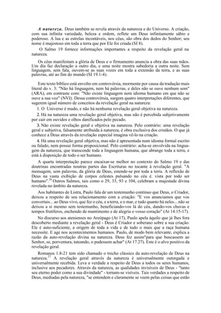 A natureza. Deus também se revela através da natureza e do Universo. A criação,
com sua infinita variedade, beleza e ordem, reflete um Deus infinitamente sábio e
poderoso. A lua e as estrelas incontáveis, nos céus, são obra dos dedos do Senhor; seu
nome é majestoso em toda a terra que por Ele foi criada (SI 8).
O Salmo 19 fornece informações importantes a respeito da revelação geral na
natureza.
Os céus manifestam a glória de Deus e o firmamento anuncia a obra das suas mãos.
Um dia faz declaração a outro dia, e uma noite mostra sabedoria a outra noite. Sem
linguagem, sem fala, ouvem-se as suas vozes em toda a extensão da terra, e as suas
palavras, até ao fim do mundo (SI 19.1-4).
Este texto bíblico está envolto em controvérsia, mormente por causa da tradução mais
literal do v. 3: "Não há linguagem, nem há palavras, e deles não se ouve nenhum som"
(ARA), em contraste com: "Não existe linguagem nem idioma humano em que não se
ouve a sua voz" (NVI). Dessa controvérsia, surgem quatro interpretações diferentes, que
sugerem igual número de conceitos da revelação geral na natureza:
1. O Universo é mudo, e não há nenhuma revelação geral objetiva na natureza.
2. Há na natureza uma revelação geral objetiva, mas não é percebida subjetivamente
por cair em ouvidos e olhos danificados pelo pecado.
3. Não existe revelação geral e objetiva na natureza. Pelo contrário: uma revelação
geral e subjetiva, falsamente atribuída à natureza, é obra exclusiva dos cristãos. O que já
conhece a Deus através da revelação especial imagina vê-lo na criação.
4. Há uma revelação geral objetiva, mas não é apresentada num idioma formal escrito
ou falado, nem possui forma proposicional. Pelo contrário: acha-se envolvida na lingua-
gem da natureza, que transcende toda a linguagem humana, que abrange toda a terra, e
está à disposição de todo o ser humano.
A quarta interpretação parece encaixar-se melhor no contexto do Salmo 19 e das
doutrinas encontradas noutras partes das Escrituras no tocante à revelação geral. "A
mensagem, sem palavras, da glória de Deus, estende-se por toda a terra. A reflexão de
Deus na vasta exibição de corpos celestes pulsando no céu é. vista por todo ser
humano".26
Outros Salmos, tais como o 29, 33, 93 e 104, celebram a majestade divina
revelada no âmbito da natureza.
Aos habitantes de Listra, Paulo fala de um testemunho contínuo que Deus, o Criador,
deixou a respeito de seu relacionamento com a criação: "E vos anunciamos que vos
convertais... ao Deus vivo, que fez o céu, e a terra, e o mar, e tudo quanto há neles... não se
deixou a si mesmo sem testemunho, beneficiando-vos lá do céu, dando-vos chuvas e
tempos frutíferos, enchendo de mantimento e de alegria o vosso coração" (At 14.15-17).
No discurso aos atenienses no Areópago (At 17), Paulo apela àquilo que já lhes fora
descoberto mediante a revelação geral - Deus é Criador e soberano sobre a sua criação.
Ele é auto-suficiente, a origem de toda a vida e de tudo o mais que a raça humana
necessite. E age nos acontecimentos humanos. Paulo, de modo bem relevante, explica a
razão da auto-revelação divina na natureza. Deus fez assim"para que buscassem ao
Senhor, se, porventura, tateando, o pudessem achar" (At 17.27). Este é o alvo positivo da
revelação geral.
Romanos 1.8-21 tem sido chamado o trecho clássico da auto-revelação de Deus na
natureza.27
A revelação geral através da natureza é universalmente outorgada e
universalmente recebida. Leva a verdade a respeito de Deus a todos os seres humanos,
inclusive aos pecadores. Através da natureza, as qualidades invisíveis de Deus - "tanto
seu eterno poder como a sua divindade" - tornam-se visíveis. Tais verdades a respeito de
Deus, mediadas pela natureza, "se entendem e claramente se veem pelas coisas que estão
 