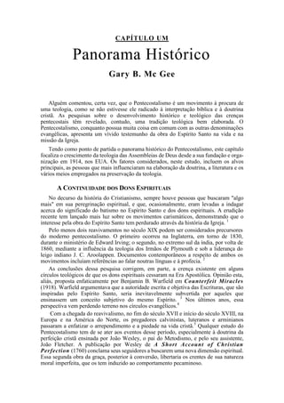 CAPÍTULO UM
Panorama Histórico
Gary B. Mc Gee
Alguém comentou, certa vez, que o Pentecostalismo é um movimento à procura de
uma teologia, como se não estivesse ele radicado à interpretação bíblica e à doutrina
cristã. As pesquisas sobre o desenvolvimento histórico e teológico das crenças
pentecostais têm revelado, contudo, uma tradição teológica bem elaborada. O
Pentecostalismo, conquanto possua muita coisa em comum com as outras denominações
evangélicas, apresenta um vívido testemunho da obra do Espírito Santo na vida e na
missão da Igreja.
Tendo como ponto de partida o panorama histórico do Pentecostalismo, este capítulo
focaliza o crescimento da teologia das Assembleias de Deus desde a sua fundação e orga-
nização em 1914, nos EUA. Os fatores considerados, neste estudo, incluem os alvos
principais, as pessoas que mais influenciaram na elaboração da doutrina, a literatura e os
vários meios empregados na preservação da teologia.
A CONTINUIDADE DOS DONS ESPIRITUAIS
No decurso da história do Cristianismo, sempre houve pessoas que buscaram "algo
mais" em sua peregrinação espiritual, e que, ocasionalmente, eram levadas a indagar
acerca do significado do batismo no Espírito Santo e dos dons espirituais. A erudição
recente tem lançado mais luz sobre os movimentos carismáticos, demonstrando que o
interesse pela obra do Espírito Santo tem perdurado através da história da Igreja. 1
Pelo menos dois reavivamentos no século XIX podem ser considerados precursores
do moderno pentecostalismo. O primeiro ocorreu na Inglaterra, em torno de 1830,
durante o ministério de Edward Irving; o segundo, no extremo sul da índia, por volta de
1860, mediante a influência da teologia dos Irmãos de Plymouth e sob a liderança do
leigo indiano J. C. Aroolappen. Documentos contemporâneos a respeito de ambos os
movimentos incluíam referências ao falar noutras línguas e à profecia. 2
As conclusões dessa pesquisa corrigem, em parte, a crença existente em alguns
círculos teológicos de que os dons espirituais cessaram na Era Apostólica. Opinião esta,
aliás, proposta enfaticamente por Benjamin B. Warfield em Counterfeit Miracles
(1918). Warfield argumentava que a autoridade escrita e objetiva das Escrituras, que são
inspiradas pelo Espírito Santo, seria inevitavelmente subvertida por aqueles que
ensinassem um conceito subjetivo do mesmo Espírito. 3
Nos últimos anos, essa
perspectiva vem perdendo terreno nos círculos evangélicos.4
Com a chegada do reavivalismo, no fim do século XVII e início do século XVIII, na
Europa e na América do Norte, os pregadores calvinistas, luteranos e arminianos
passaram a enfatizar o arrependimento e a piedade na vida cristã.5
Qualquer estudo do
Pentecostalismo tem de se ater aos eventos desse período, especialmente à doutrina da
perfeição cristã ensinada por João Wesley, o pai do Metodismo, e pelo seu assistente,
João Fletcher. A publicação por Wesley de A Short Account of Christian
Perfection (1760) conclama seus seguidores a buscarem uma nova dimensão espiritual.
Essa segunda obra da graça, posterior à conversão, libertaria os crentes de sua natureza
moral imperfeita, que os tem induzido ao comportamento pecaminoso.
 