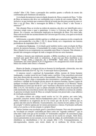 criadas" (Rm 1.20). Tanto a percepção dos sentidos quanto a reflexão da mente são
confrontadas pelo fenômeno da natureza.
A revelação da natureza é uma revelação da parte de, Deus a respeito de Deus. "A fala
de Deus na natureza não deve ser confundida com a noção de um cosmos falante. Há,
inclusive, os que insistem que a natureza fala de tal modo que devemos escutá-la como se
fora a voz de Deus. Mas a mensagem da Bíblia é: 'Ouça a Deus!' e não 'Escute a
natureza!'" 28
Não obstante Deus se revelar na ordem da natureza, não deve ser identificado com o
Universo criado como o quer o panteísmo. A terra e o Universo não são Deus, nem
deuses. Se o fossem, sua destruição implicaria na destruição de Deus. Por outro lado,
Deus está envolvido nos acontecimentos do Universo que Ele criou, e no qual se revela de
muitas maneiras.
Infelizmente, o pecador rebelde suprime a verdade que a natureza revela a respeito de
Deus, provocando-lhe a ira (Rm 1.18). E, dessa forma, cai o impenitente nas maiores
profundezas da impiedade (Rm 1.21-32).
A natureza humana. A revelação geral também inclui a auto-revelação de Deus
através da natureza humana. A humanidade foi criada à imagem de Deus (Gn 1.26-27).
Mas a Queda levou ao rompimento na comunhão entre Deus e o homem. Não obstante, o
pecado não conseguiu extinguir de todo a imagem divina nos seres humanos.
Embora o homem seja totalmente pecador, a Bíblia reconhece ser ele uma criatura
racional com quem Deus pode se comunicar... É por isso que Deus manifesta o seu
convite: "Vinde, então, e argui-me, diz o SENHOR". Além disso, textos do Novo
Testamento, tais como Efésios 4.24 e Colossenses 3.10, asseguram-nos existir um ponto
básico de contato entre Deus e o homem. 29
Depois da Queda, a imagem divina no homem foi desfigurada e distorcida, mas não
totalmente destruída (Gn 9.6; Tg 3.9). A renovação fazia-se premente.
A natureza moral e espiritual da humanidade reflete, mesmo de forma bastante
inadequada, o caráter moral de um Criador santo e perfeito. Uma consciência universal
(por mais distorcida) da conexão entre a humanidade e Deus é afirmada repetidas vezes
nas Escrituras. Que o diga o testemunho dos missionários e antropólogos.30
Romanos 2
confirma a validade da revelação divina através da natureza humana, mesmo à parte de
qualquer revelação especial (Rm 2.11-15). Os que não possuem a Lei Mosaica "fazem
naturalmente as coisas que são da lei", pois "mostram a obra da lei escrita no seu coração"
(Rm 2.14,15). Até mesmo os que se acham alienados de Deus por causa do pecado não
estão destituídos da consciência moral e dos impulsos que refletem as normas de conduta.
A graciosa revelação moral de Deus ao coração humano tem preservado a raça adâmica
de irrefreada autodestruição.
Os judeus tinham um código moral escrito na Lei. Os gentios, por outro lado,
possuíam conceitos morais básicos-fundamentais para a lei escrita no seu coração. 31
Paulo, referindo-se às exigências da lei ("as coisas que são da lei"), enfatiza que os
gentios não têm uma lei diferente. Essencialmente, era a mesma lei dos judeus. Essa "lei
do coração" é inferior apenas por ter menos pormenores e clareza. O princípio unificante
entre a Lei escrita e a lei do coração é o próprio Deus!
Muitos limitam essa revelação geral à consciência humana. Pois esta dá testemunho
da "revelação ao coração" concedida por Deus como um "segundo conhecer"32
que se
acha lado a lado com que já foi revelado. O "testemunho conjunto" da consciência julga
se alguém está vivendo em obediência às coisas da lei escrita no coração. Além disso,
nossos pensamentos ou nos acusam, ou nos exime de culpas, de conformidade com nossa
obediência ou desobediência à lei do coração (Rm 2.15). Consequentemente, os
não-regenerados, mesmo sem terem diante de si nenhuma lei divina escrita,
 
