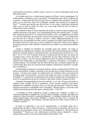 experimentam incontáveis conflitos todos os dias ao se verem confrontados pela lei de
Deus dentro deles.
A revelação geral leva o conhecimento cognitivo de Deus a toda a humanidade. Tal
conhecimento é verdadeiro, claro e inexorável. "O testemunho que o Deus Criador dá de
si mesmo... continua dia após dia, hora após hora, e momento após momento. O homem
caído, no seu dia-a-dia, nunca fica totalmente separado nem isolado da revelação de
Deus".33
A pessoa que declara que não há Deus, é mui estulta. Semelhante declaração
nega o que se acha no íntimo de nosso ser, e que surge diante de nós em todos os
momentos de nossa existência.
Bruce Demarest alista 19 áreas específicas do conheci-a mento a respeito de Deus que,
segundo declaram as Escrituras, vem à humanidade através da revelação geral.34
Conclui
que "a glória de Deus (SI 19.1), a natureza divina (Rm 1.20), e as exigências morais (Rm
2.14,15) são conhecidas, até certo ponto, através da revelação geral!"35
A revelação geral
que Deus fez de si mesmo é objetiva, racional e válida, independentemente de o ser
humano já ter correspondido (ou tido acesso) a qualquer revelação especial de Deus. "A
Revelação Geral não é algo que os que já conhecem a Deus (por outros meios) alegam
perceber na natureza. Pelo contrário: está presente na Criação e na contínua providência
divina". 36
Aceitar a validade do propósito da revelação geral não implica em negar as
conseqüências da Queda com respeito a tal revelação. De maneira bastante clara, a Bíblia
afirma ter o pecado afetado o conhecimento que o ser humano possui de Deus (At 17.23;
Rm 1.18-21; 2 Co 4-4). O pecado obscurece o conhecimento divino que vem através da
revelação geral a ponto de limitar a compreensão de que Deus realmente existe em
majestade e poder, e que Ele executa julgamento moral. Os efeitos do pecado sobre o
intelecto têm influenciado as pressuposições e conclusões filosóficas, e corrompido a
vontade humana. "Os incrédulos não são filhos de Deus por se acharem desprovidos do
conhecimento dEle, mas por não possuírem qualquer compromisso espiritual e vocação
para a obediência". 37
A humanidade pecaminosa e contumaz reprime e rejeita o conhecimento de Deus. Ela
fabrica suas próprias verdades, transgride as leis divinas que se acham impressas em seu
coração, e inventa novos deuses. O conhecimento do verdadeiro Deus, proveniente da
revelação geral, foi pervertido a tal ponto que acabou por gerar as muitas religiões e
divindades.38
E, dessa forma, terminaram por fazer Deus à imagem dos seres humanos ao
invés de se aperceberem de que eles mesmos é que foram criados à imagem de Deus.
A despeito da popularidade do neo-universalismo, (vide cap. 10) que aceita todas as
religiões como verdade, há de se reconhecer, nessas mesmas religiões, gravíssimas
distorções da verdadeira revelação divina. As pessoas que procuram a Deus nas falsas
religiões não podem ser aplaudidas como "boazinhas". Mesmo porque, a ira divina se há
manifestado justamente para lhes punir a idolatria (Rm 1.18,23-32).
A revelação de Deus (cognitiva) invade e penetra por completo a mente e a
consciência humanas a despeito de, em face desta revelação, o homem não optar por
conhecer a Deus (existencial e experimentalmente). A condição humana não é a de um
natural agnosticismo, nem somos obrigados a confiar em Deus sem os recursos do
conhecimento cognitivo. Não obstante, o pecador persiste em violar o que ele sabe ser a
verdade e a justiça. 39
Só pode ser suprimido o que já foi experimentado. A revelação geral traz o
conhecimento de Deus a todas as pessoas e, "embora possa ser ignorada, não há de ser
destruída. Ela permanece intacta, pois profundamente sepultada no subconsciente da
humanidade".40
Desde que este conhecimento de Deus acha-se disponível a todos,
ninguém pode se haver como inescusado diante de Deus (Rm 1.20).
 