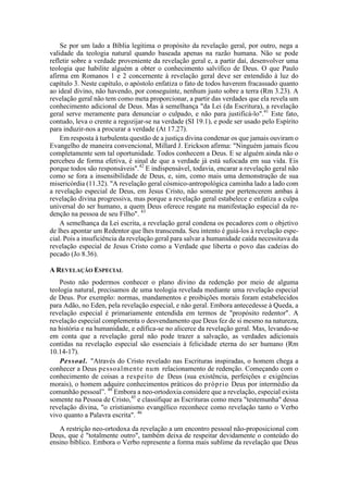 Se por um lado a Bíblia legitima o propósito da revelação geral, por outro, nega a
validade da teologia natural quando baseada apenas na razão humana. Não se pode
refletir sobre a verdade proveniente da revelação geral e, a partir daí, desenvolver uma
teologia que habilite alguém a obter o conhecimento salvífico de Deus. O que Paulo
afirma em Romanos 1 e 2 concernente à revelação geral deve ser entendido à luz do
capítulo 3. Neste capítulo, o apóstolo enfatiza o fato de todos haverem fracassado quanto
ao ideal divino, não havendo, por conseguinte, nenhum justo sobre a terra (Rm 3.23). A
revelação geral não tem como meta proporcionar, a partir das verdades que ela revela um
conhecimento adicional de Deus. Mas à semelhança "da Lei (da Escritura), a revelação
geral serve meramente para denunciar o culpado, e não para justificá-lo".41
Este fato,
contudo, leva o crente a regozijar-se na verdade (SI 19.1), e pode ser usado pelo Espírito
para induzir-nos a procurar a verdade (At 17.27).
Em resposta à turbulenta questão de a justiça divina condenar os que jamais ouviram o
Evangelho de maneira convencional, Millard J. Erickson afirma: "Ninguém jamais ficou
completamente sem tal oportunidade. Todos conhecem a Deus. E se alguém ainda não o
percebeu de forma efetiva, é sinal de que a verdade já está sufocada em sua vida. Eis
porque todos são responsáveis".42
E indispensável, todavia, encarar a revelação geral não
como se fora a insensibilidade de Deus, e, sim, como mais uma demonstração de sua
misericórdia (11.32). "A revelação geral cósmico-antropológica caminha lado a lado com
a revelação especial de Deus, em Jesus Cristo, não somente por pertencerem ambas à
revelação divina progressiva, mas porque a revelação geral estabelece e enfatiza a culpa
universal do ser humano, a quem Deus oferece resgate na manifestação especial da re-
denção na pessoa de seu Filho". 43
A semelhança da Lei escrita, a revelação geral condena os pecadores com o objetivo
de lhes apontar um Redentor que lhes transcenda. Seu intento é guiá-los à revelação espe-
cial. Pois a insuficiência da revelação geral para salvar a humanidade caída necessitava da
revelação especial de Jesus Cristo como a Verdade que liberta o povo das cadeias do
pecado (Jo 8.36).
A REVELAÇÃO ESPECIAL
Posto não podermos conhecer o plano divino da redenção por meio de alguma
teologia natural, precisamos de uma teologia revelada mediante uma revelação especial
de Deus. Por exemplo: normas, mandamentos e proibições morais foram estabelecidos
para Adão, no Eden, pela revelação especial, e não geral. Embora antecedesse à Queda, a
revelação especial é primariamente entendida em termos de "propósito redentor". A
revelação especial complementa o desvendamento que Deus fez de si mesmo na natureza,
na história e na humanidade, e edifica-se no alicerce da revelação geral. Mas, levando-se
em conta que a revelação geral não pode trazer a salvação, as verdades adicionais
contidas na revelação especial são essenciais à felicidade eterna do ser humano (Rm
10.14-17).
Pessoal. "Através do Cristo revelado nas Escrituras inspiradas, o homem chega a
conhecer a Deus pessoalmente num relacionamento de redenção. Começando com o
conhecimento de coisas a respeito de Deus (sua existência, perfeições e exigências
morais), o homem adquire conhecimentos práticos do próprio Deus por intermédio da
comunhão pessoal”. 44
Embora a neo-ortodoxia considere que a revelação, especial exista
somente na Pessoa de Cristo,45
e classifique as Escrituras como mera "testemunha" dessa
revelação divina, "o cristianismo evangélico reconhece como revelação tanto o Verbo
vivo quanto a Palavra escrita". 46
A restrição neo-ortodoxa da revelação a um encontro pessoal não-proposicional com
Deus, que é "totalmente outro", também deixa de respeitar devidamente o conteúdo do
ensino bíblico. Embora o Verbo represente a forma mais sublime da revelação que Deus
 
