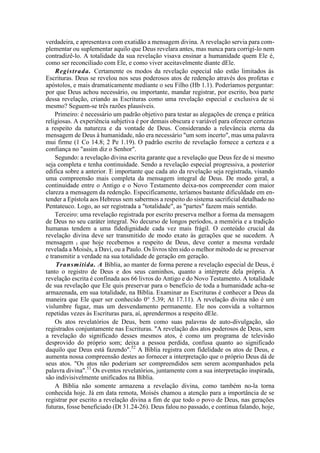 verdadeira, e apresentava com exatidão a mensagem divina. A revelação servia para com-
plementar ou suplementar aquilo que Deus revelara antes, mas nunca para corrigi-lo nem
contradizê-lo. A totalidade da sua revelação visava ensinar a humanidade quem Ele é,
como ser reconciliado com Ele, e como viver aceitavelmente diante dEle.
Registrada. Certamente os modos da revelação especial não estão limitados às
Escrituras. Deus se revelou nos seus poderosos atos de redenção através dos profetas e
apóstolos, e mais dramaticamente mediante o seu Filho (Hb 1.1). Poderíamos perguntar:
por que Deus achou necessário, ou importante, mandar registrar, por escrito, boa parte
dessa revelação, criando as Escrituras como uma revelação especial e exclusiva de si
mesmo? Seguem-se três razões plausíveis.
Primeiro: é necessário um padrão objetivo para testar as alegações de crença e prática
religiosas. A experiência subjetiva é por demais obscura e variável para oferecer certezas
a respeito da natureza e da vontade de Deus. Considerando a relevância eterna da
mensagem de Deus à humanidade, não era necessário "um som incerto", mas uma palavra
mui firme (1 Co 14.8; 2 Pe 1.19). O padrão escrito de revelação fornece a certeza e a
confiança no "assim diz o Senhor".
Segundo: a revelação divina escrita garante que a revelação que Deus fez de si mesmo
seja completa e tenha continuidade. Sendo a revelação especial progressiva, a posterior
edifica sobre a anterior. E importante que cada ato da revelação seja registrada, visando
uma compreensão mais completa da mensagem integral de Deus. De modo geral, a
continuidade entre o Antigo e o Novo Testamento deixa-nos compreender com maior
clareza a mensagem da redenção. Especificamente, teríamos bastante dificuldade em en-
tender a Epístola aos Hebreus sem sabermos a respeito do sistema sacrificial detalhado no
Pentateuco. Logo, ao ser registrada a "totalidade", as "partes" fazem mais sentido.
Terceiro: uma revelação registrada por escrito preserva melhor a forma da mensagem
de Deus no seu caráter integral. No decurso de longos períodos, a memória e a tradição
humanas tendem a uma fidedignidade cada vez mais frágil. O conteúdo crucial da
revelação divina deve ser transmitido de modo exato às gerações que se sucedem. A
mensagem l que hoje recebemos a respeito de Deus, deve conter a mesma verdade
revelada a Moisés, a Davi, ou a Paulo. Os livros têm sido o melhor método de se preservar
e transmitir a verdade na sua totalidade de geração em geração.
Transmitida. A Bíblia, ao manter de forma perene a revelação especial de Deus, é
tanto o registro de Deus e dos seus caminhos, quanto a intérprete dela própria. A
revelação escrita é confinada aos 66 livros do Antigo e do Novo Testamento. A totalidade
de sua revelação que Ele quis preservar para o benefício de toda a humanidade acha-se
armazenada, em sua totalidade, na Bíblia. Examinar as Escrituras é conhecer a Deus da
maneira que Ele quer ser conhecido 0° 5.39; At 17.11). A revelação divina não é um
vislumbre fugaz, mas um desvendamento permanente. Ele nos convida a voltarmos
repetidas vezes às Escrituras para, aí, aprendermos a respeito dEle.
Os atos revelatórios de Deus, bem como suas palavras de auto-divulgação, são
registrados conjuntamente nas Escrituras. "A revelação dos atos poderosos de Deus, sem
a revelação do significado desses mesmos atos, é como um programa de televisão
desprovido do próprio som; deixa a pessoa perdida, confusa quanto ao significado
daquilo que Deus está fazendo".52
A Bíblia registra com fidelidade os atos de Deus, e
aumenta nossa compreensão destes ao fornecer a interpretação que o próprio Deus dá de
seus atos. "Os atos não poderiam ser compreendidos sem serem acompanhados pela
palavra divina".53
Os eventos revelatórios, juntamente com a sua interpretação inspirada,
são indivisivelmente unificados na Bíblia.
A Bíblia não somente armazena a revelação divina, como também no-la torna
conhecida hoje. Já em data remota, Moisés chamou a atenção para a importância de se
registrar por escrito a revelação divina a fim de que todo o povo de Deus, nas gerações
futuras, fosse beneficiado (Dt 31.24-26). Deus falou no passado, e continua falando, hoje,
 