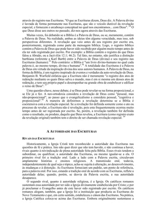 através do registro nas Escrituras. "O que as Escrituras dizem, Deus diz. A Palavra divina
é lavrada de forma permanente nas Escrituras, que são o veículo durável da revelação
especial, e fornecem o arcabouço conceptual no qual nos encontramos... com Deus". 54
O
que Deus disse aos outros no passado, diz-nos agora através das Escrituras.
Muitas vezes, foi debatido se a Bíblia é a Palavra de Deus, ou se, meramente, contém
a Palavra de Deus. Na realidade, ambas as ideias têm alguma veracidade, mas isso, sob
perspectivas diferentes. A revelação que veio antes do seu registro por escrito era,
posteriormente, registrada como parte da mensagem bíblica. Logo, o registro bíblico
contém a Palavra de Deus que pode haver sido recebido por alguém muito tempo antes de
ela ter sido registrada por escrito. Por exemplo: a Bíblia contém o registro do que Deus
falou a Abraão, ou a Jacó (Gn 12.1; 46.2). Tal fato, no entanto, não justifica a distinção
barthiana (referente a Karl Barth) entre a Palavra de Deus (divina) e seu registro nas
Escrituras (humano).55
Pelo contrário: a Bíblia é "um livro divino-humano no qual cada
palavra é, ao mesmo tempo, divina e humana".56
A totalidade das Escrituras é a Palavra
de Deus em virtude da inspiração divina dos seus autores humanos. A Palavra de Deus, na
forma da Bíblia, é um registro inspirado de eventos e verdades da auto-revelação de Deus.
Benjamin B. Warfield enfatiza que a Escritura não é meramente "o registro dos atos de
redenção mediante os quais Deus salva o mundo, mas é em si mesma um desses atos de
redenção, e tem seu próprio papel a desempenhar na grande obra de estabelecer e edificar
o reino de Deus". 57
Uma questão-chave, nesse debate, é se Deus pode revelar-se na forma proposicional, e
se Ele já o fez. A neo-ortodoxia considera a revelação de Deus como "pessoal, mas
não-proposicional", ao passo que o evangelicalismo a considera pessoal, "cognitiva e
proposicional".58
A maneira de definirmos a revelação determina se a Bíblia é
coextensiva com a revelação especial. Se a revelação for definida somente como o ato ou
processo de revelar, a Escritura não é revelação, pois esta frequentemente ocorreu muito
tempo antes de ser registrada por escrito. Se, porém, a revelação também for definida
como o resultado, ou produto, daquilo que Deus revelou, a Escritura (como registro exato
da revelação original) também tem o direito de ser chamada revelação especial. 59
A AUTORIDADE DAS ESCRITURAS
RIVAIS DAS ESCRITURAS
Historicamente, a Igreja Cristã tem reconhecido a autoridade das Escrituras nas
questões de fé e prática. Isto não quer dizer que não tem havido, e não continua a haver,
rivais quanto à reivindicação de plena autoridade feita pela Bíblia. Esses rivais tendem a
subordinar, ou qualificar, a autoridade das Escrituras, ou mesmo igualar-se a ela. O
primeiro rival foi a tradição oral. Lado a lado com a Palavra escrita, circulavam
amplamente histórias e ensinos religiosos. A transmissão oral, todavia,
independentemente de qual seja o tópico, acha-se sujeita à alteração, ao desenvolvimento,
às mudanças e à distorção. As Escrituras forneciam um padrão, um ponto de referência,
para a palavra oral. Por isso, estando a tradição oral de acordo com as Escrituras, reflete a
autoridade delas; quando, porém, se desvia da Palavra escrita, a sua autoridade
desaparece.
O segundo rival, quanto à autoridade religiosa, é a Igreja. Os católicos romanos
sustentam essa autoridade por ter sido a Igreja divinamente estabelecida por Cristo; e por
já proclamar o Evangelho antes de este haver sido registrado por escrito. Os católicos
romanos alegam, também, que a Igreja foi a instituição que produziu as Escrituras do
Novo Testamento e que, em certo sentido, estabeleceu o cânon das Escrituras. Na prática,
a Igreja Católica coloca-se acima das Escrituras. Embora originalmente sustentasse a
 